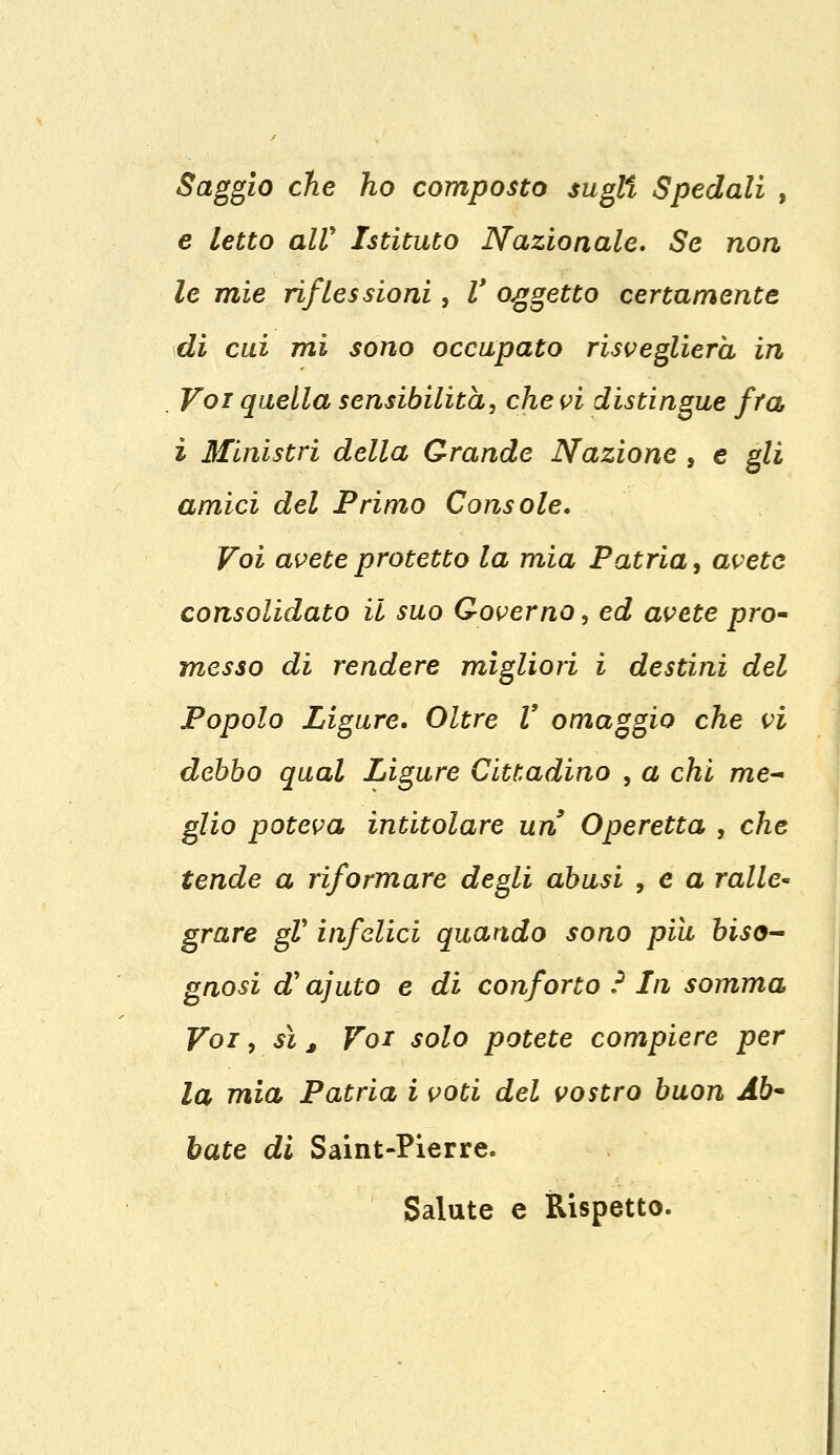 Saggio che ho composto sugli Spedali , e letto all' Istituto Nazionale. Se non le mie riflessioni, V oggetto certamente di cui mi sono occupato risveglierà in . Voi quella sensibilità, che vi distingue fra ì Ministri della Grande Nazione , e gli amici del Primo Console. Voi avete protetto la mia Patria, avete consolidato il suo Governo, ed avete pro- messo di rendere migliori i destini del Popolo Ligure. Oltre V omaggio che vi debbo qual Ligure Cittadino , a chi me- glio poteva intitolare un Operetta , che tende a riformare degli abusi , e a ralle- grare gV infelici quando sono più biso- gnosi a ajuto e di conforto ? In somma Voi, sì, Voi solo potete compiere per la mia Patria i voti del vostro buon Ab- bate di Saint-Pierre. Salute e Rispetto.