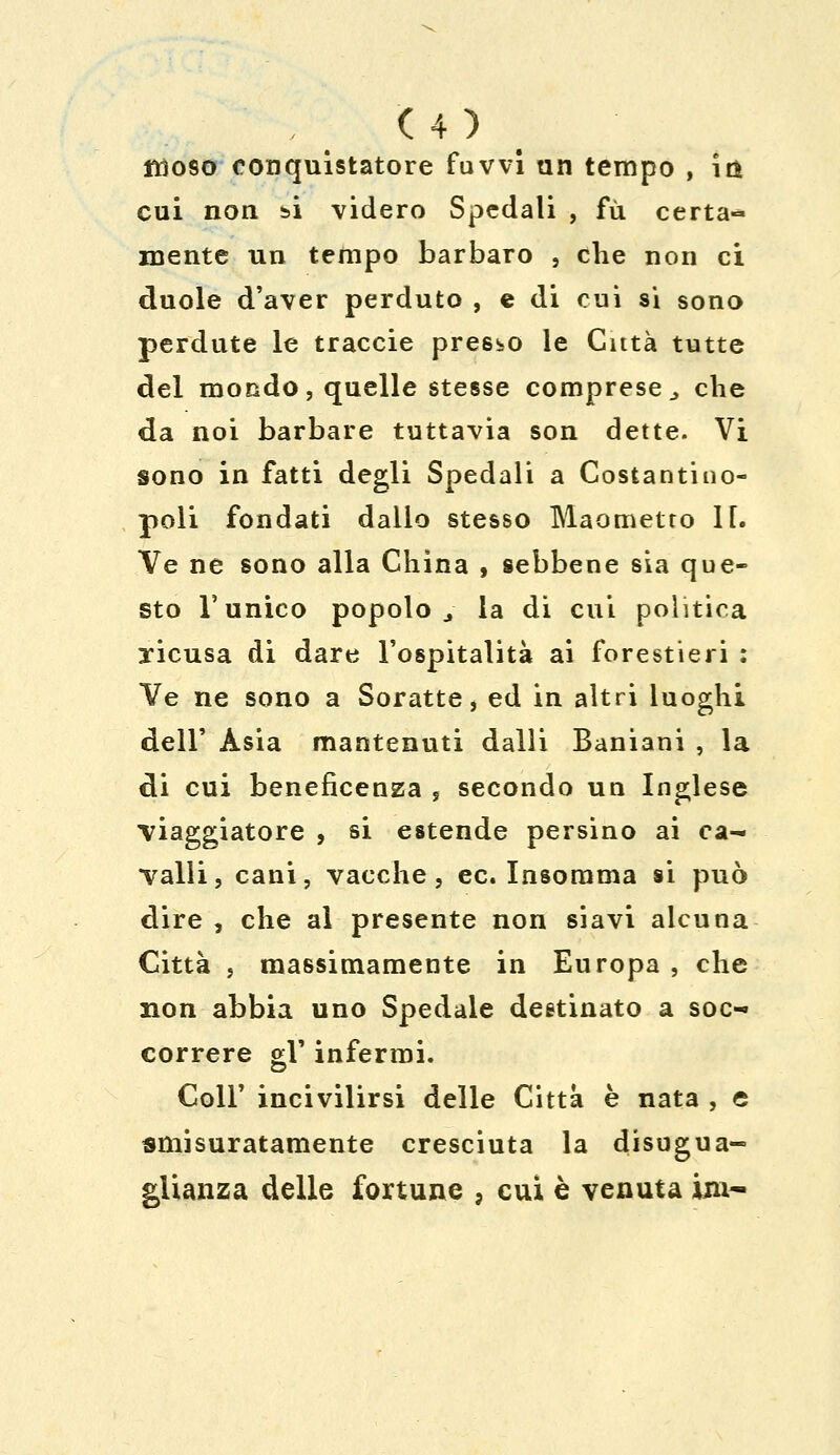 filoso conquistatore fuvvi un tempo , irfe cui non si videro Spedali , fu certa-* mente un tempo barbaro , che non ci duole d'aver perduto , e di cui si sono perdute le traccie presso le Città tutte del mondo, quelle stesse comprese > che da noi barbare tuttavia son dette. Vi sono in fatti degli Spedali a Costantino- poli fondati dallo stesso Maometto lf. Ve ne sono alla China , sebbene sia que- sto l'unico popolo j la di cui politica xicusa di dare l'ospitalità ai forestieri : Ve ne sono a Soratte, ed in altri luoghi dell' Asia mantenuti dalli Baniani , la di cui beneficenza , secondo un Inglese viaggiatore , si estende persino ai ca- valli, cani, vacche, ec. Insomma si può dire , che al presente non siavi alcuna Città , massimamente in Europa , che non abbia uno Spedale destinato a soc- correre gV infermi. Coli' incivilirsi delle Citta è nata , e smisuratamente cresciuta la disugua- glianza delle fortune , cui è venuta ini-