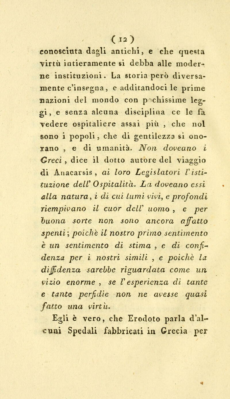 conosciuta dagli antichi, e che questa •virtù intieramente si debba alle moder- ne instkuzioni. La storia però diversa- mente c'insegna, e additandoci le prime nazioni del mondo con pochissime leg- gile senza alcuna disciplina ce le fa vedere ospitaliere assai più , che noi sono i popoli, che di gentilezza si ono- rano , e di umanità. Non doveano i Greci , dice il dotto autore del viaggio di Auacarsis , ai loro Legislatori Visti- tuzione delV Ospitalità. La doveano essi alla natura, i di cui lumi vivi, e prof ondi riempivano il cuor delV uomo , e per tuona sorte non sono ancora affatto spenti ; poiché il nostro primo sentimento è un sentimento di stima , e di confi* denza per i nostri simili , e poiché la diffidenza sarebbe riguardata come un vizio enorme , .se V esperienza di tante e tante perfidie non ne avesse quasi fatto una virtù. Egli è vero, che Erodoto parla d'al- cuni Spedali fabbricati in Grecia per