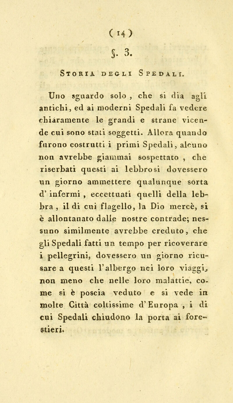 (H) S- 3. Storia degli Spedali. Uno sguardo solo , che si dia agli antichi, ed ai moderni Spedali fa vedere chiaramente le grandi e strane vicen- de cui sono stati soggetti. Allora quando furono costrutti i primi Spedali, alcuno non avrebbe giammai sospettato , che riserbati questi ai lebbrosi dovessero un giorno ammettere qualunque sorta d' infermi , eccettuati quelli della leb- bra , il di cui flagello, la Dio mercè, si è allontanato dalie nostre contrade; nes- suno similmente avrebbe creduto, che gli Spedali fatti un tempo per ricoverare i pellegrini, dovessero un giorno ricu~ sare a questi l'albergo nei loro viaggi., non meno che nelle loro malattie, co- me si è poscia veduto e si vede in molte Città coltissime d'Europa , i di cui Spedali chiudono la porta ai fore- stieri.