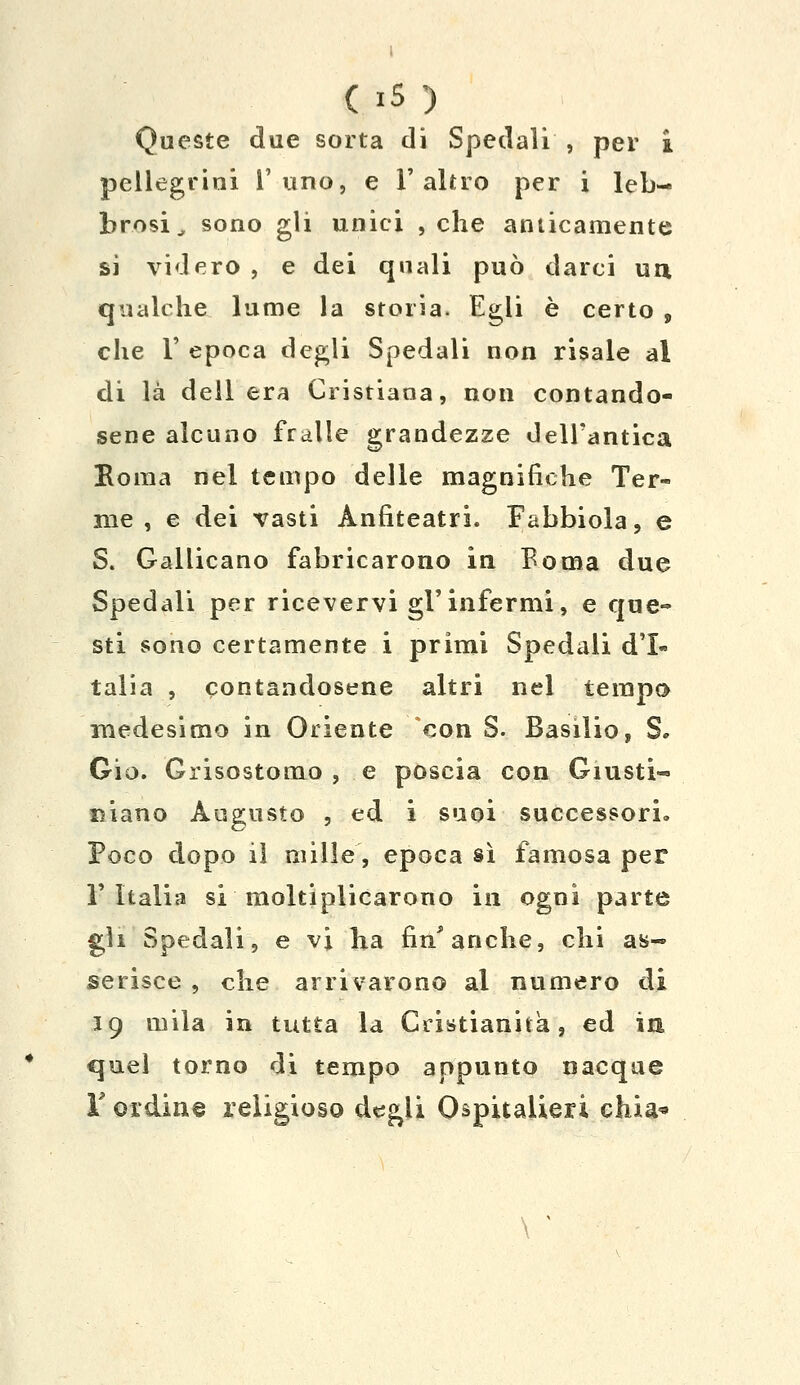 ( »s ) Queste due sorta di Spedali , per i pellegrini l'uno, e l'altro per i leb- brosi^ sono gli unici , che anticamente si videro , e dei quali può darci uà qualche lume la storia. Egli è certo , che 1' epoca degli Spedali non risale al di là dell era Cristiana, non contando- sene alcuno fralle grandezze dell'antica Eoraa nel tempo delle magnifiche Ter- me , e dei vasti Anfiteatri. Fabbiola, e S. Gallicano fabricarono in Boma due Spedali per ricevervi gì'infermi, e que- sti sono certamente i primi Spedali d'I- talia , contandosene altri nel tempo medesimo in Oriente con S. Basilio, S. Gio. Grisostomo , e poscia con Giusti- niano Augusto , ed i suoi successori» Poco dopo il mille, epoca sì famosa per l'Italia si moltiplicarono in ogni parte gli Spedali, e vi ha fin'anche, chi as- serisce , che arrivarono al numero di 19 mila in tutta la Cristianità, ed in quel torno di tempo appunto nacque r ordine religioso degli Ospitalieri chia* \ '