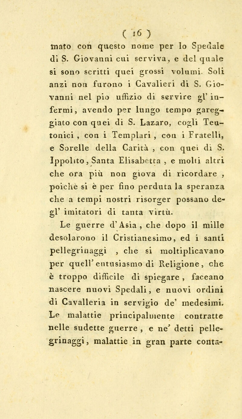 ìriato con questo nome per lo Speciale di S. Giovanni cui serviva, e del quale si sono scritti quei grossi volumi. Soli anzi non furono i Cavalieri di S. Gio- vanni nel pio uffizio di servire gì' in- fermi, avendo per lungo tempo gareg- giato con quei di S. Lazaro, cogli Teu- tonici , con i Templari , con i Fratelli, e Sorelle della Carità , con quei di S. Ippolito, Santa Elisabetta , e molti altri che ora più non giova di ricordare , poiché si è per fino perduta la speranza che a tempi nostri risorger possano de- gl' imitatori di tanta virtù. Le guerre d'Asia, che dopo il mille desolarono il Cristianesimo, ed i santi pellegrinaggi , che si moltiplicavano per queir entusiasmo di Religione, che è troppo difficile di spiegare , faceano nascere nuovi Spedali, e nuovi ordini di Cavalleria in servigio de' medesimi. Le malattie principalmente contratte nelle sudette guerre , e ne' detti pelle- grinaggi, malattie in gran parte conta-