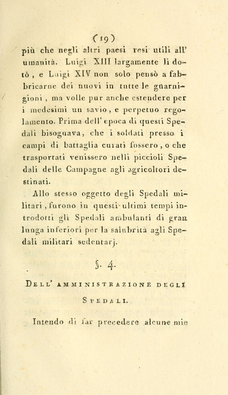 09) più che negli altri paesi resi utili all' umanità. Luigi XIII largamente li do- tò , e Lùgi XIV non solo pensò a fab- bricarne dei nuovi in tutte le guarni- gioni , ma volle pur anche estendere per i medesimi un savio, e perpetuo rego- lamento. Prima dell'epoca di questi Spe- dali bisognava, che i soldati presso i campi di battaglia curati fossero , o che trasportati venissero nelli piccioli Spe- dali delle Campagne agli agricoltori de- stinati. Allo stesso oggetto degli Spedali mi- litari , furono in questi* ultimi tempi in- trodotti gli Spedali ambulanti di gran lunga inferiori per la salubrità agli Spe- dali militari sedentari- S. 4- Dell' amministrazione degli Speda li. Intendo di far precedere alcune mie