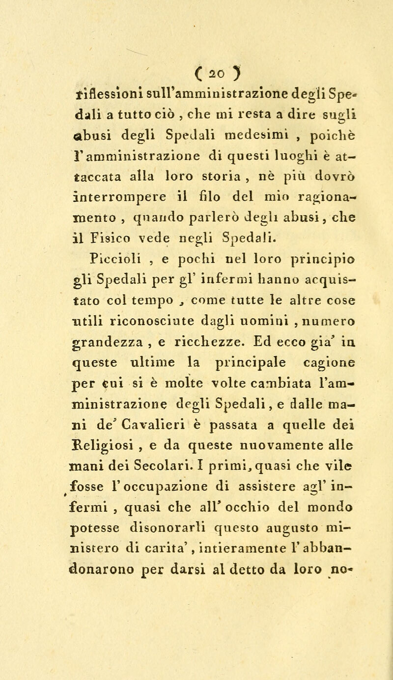 tìflessìoni sull'amministrazione degli Spe- dali a tutto ciò , che mi resta a dire sugli abusi degli Spedali medesimi , poiché ramministrazione di questi luoghi è at- taccata alia loro storia , né più dovrò interrompere il filo del mio ragiona- mento , quando parlerò degli abusi, che il Fisico vede negli Spedali. Piccioli , e pochi nel loro principio gli Spedali per gì' infermi hanno acquis- tato col tempo a come tutte le altre cose utili riconosciute dagli uomini , numero grandezza , e ricchezze. Ed ecco già* in queste ultime la principale cagione per cui si è molte volte cambiata l'am- ministrazione degli Spedali, e dalle ma- ni de* Cavalieri è passata a quelle dei Religiosi , e da queste nuovamente alle mani dei Secolari. I primi, quasi che vile fosse l'occupazione di assistere agl'in- fermi j quasi che ali* occhio del mondo potesse disonorarli questo augusto mi- nistero di carità', intieramente V abban- donarono per darsi al detto da loro no-