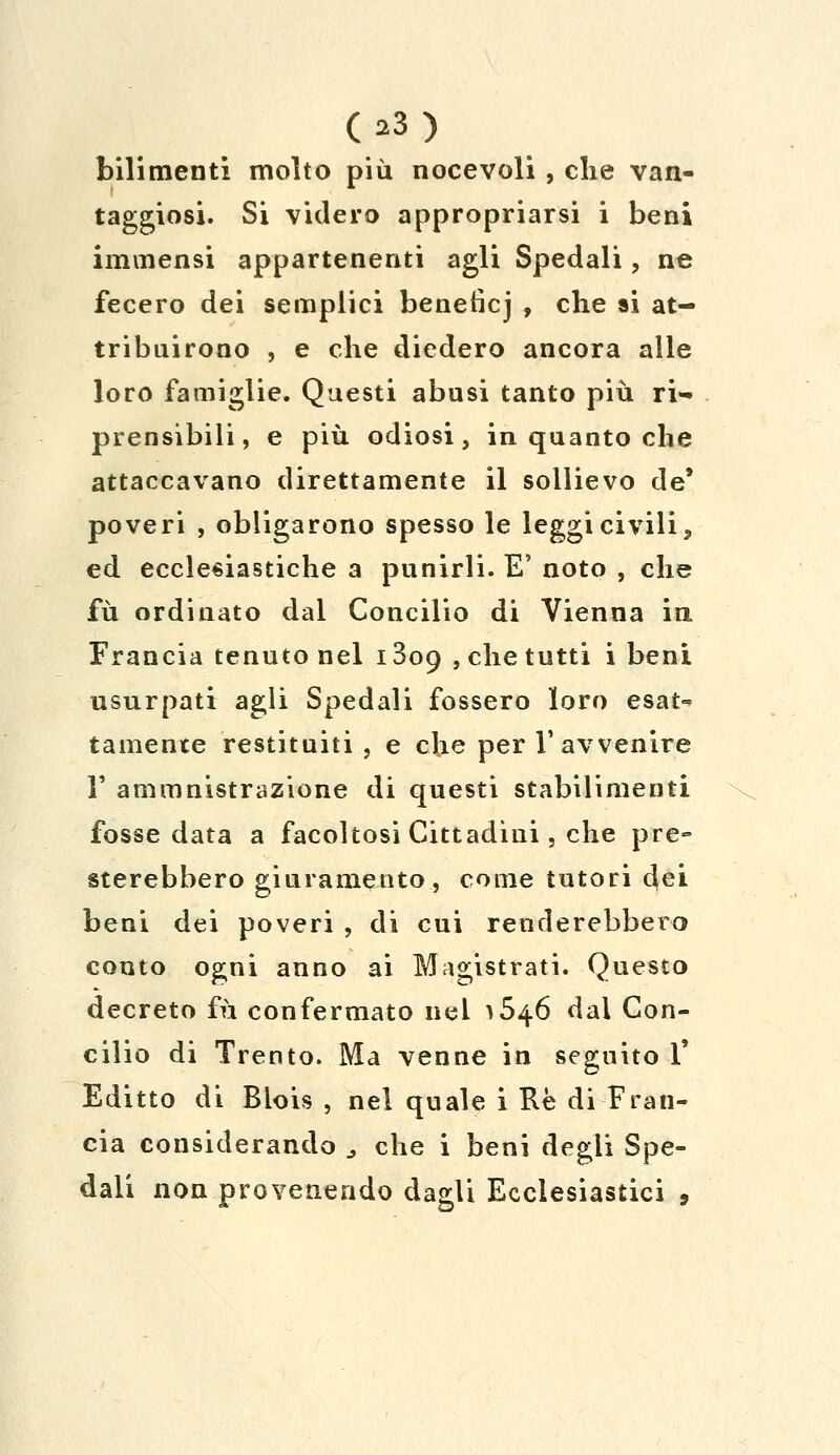 OS) bilimenti molto più nocevoli, che van- taggiosi. Si videro appropriarsi i beni immensi appartenenti agli Spedali, ne fecero dei semplici benetìcj , che si at- tribuirono , e che diedero ancora alle loro famiglie. Questi abusi tanto più ri- prensibili, e più odiosi, in quanto che attaccavano direttamente il sollievo de* poveri , obligarono spesso le leggi civili, ed ecclesiastiche a punirli. E' noto , che fu ordinato dal Concilio di Vienna in Francia tenuto nel 1809 , che tutti i beni usurpati agli Spedali fossero loro esat^ tamente restituiti , e che per l'avvenire T ammnistrazione di questi stabilimenti fosse data a facoltosi Cittadini, che pre- sterebbero giuramento, come tutori dei beni dei poveri , di cui renderebbero conto ogni anno ai Magistrati. Questo decreto fu confermato nel ^46 dal Con- cilio di Trento. Ma venne in seguito 1' Editto di Blois , nel quale i Rè di Fran- cia considerando % che i beni degli Spe- dali non provenendo dagli Ecclesiastici ,