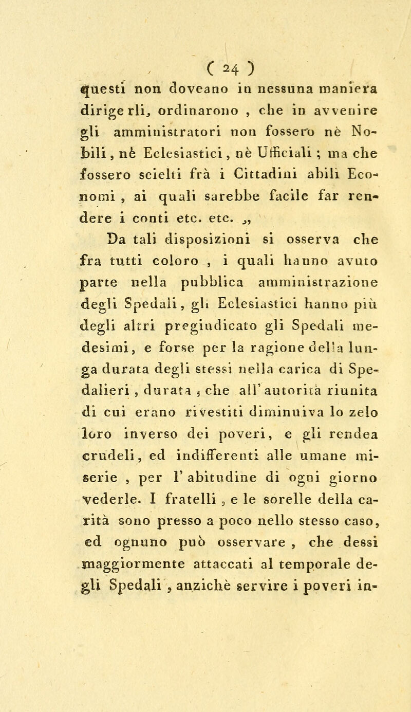 C H ) questi non doveano in nessuna maniera dirigerli, ordinarono , che in avvenire gli amministratori non fossero né No- bili , né Eclesiastici, ne Ufficiali ; ma che fossero scielti fra i Cittadini abili Eco- nomi , ai quali sarebbe facile far ren- dere i conti etc. etc. .,, Da tali disposizioni si osserva che fra tutti coloro , i quali hanno avuto parte nella pubblica amministrazione degli Spedali, gli Eclesiastici hanno più degli altri pregiudicato gli Spedali me- desimi, e forse per la ragione delia lun- ga durata degli stessi nella carica di Spe- dalieri , durata * che all'autorità riunita di cui erano rivestiti diminuiva lo zelo loro inverso dei poveri, e gli rendea crudeli, ed indifferenti alle umane mi- serie , per 1' abitudine di ogni giorno vederle. I fratelli , e le sorelle della ca- rità sono presso a poco nello stesso caso, ed ognuno può osservare , che dessi maggiormente attaccati al temporale de- gli Spedali\ anziché servire i poveri in-