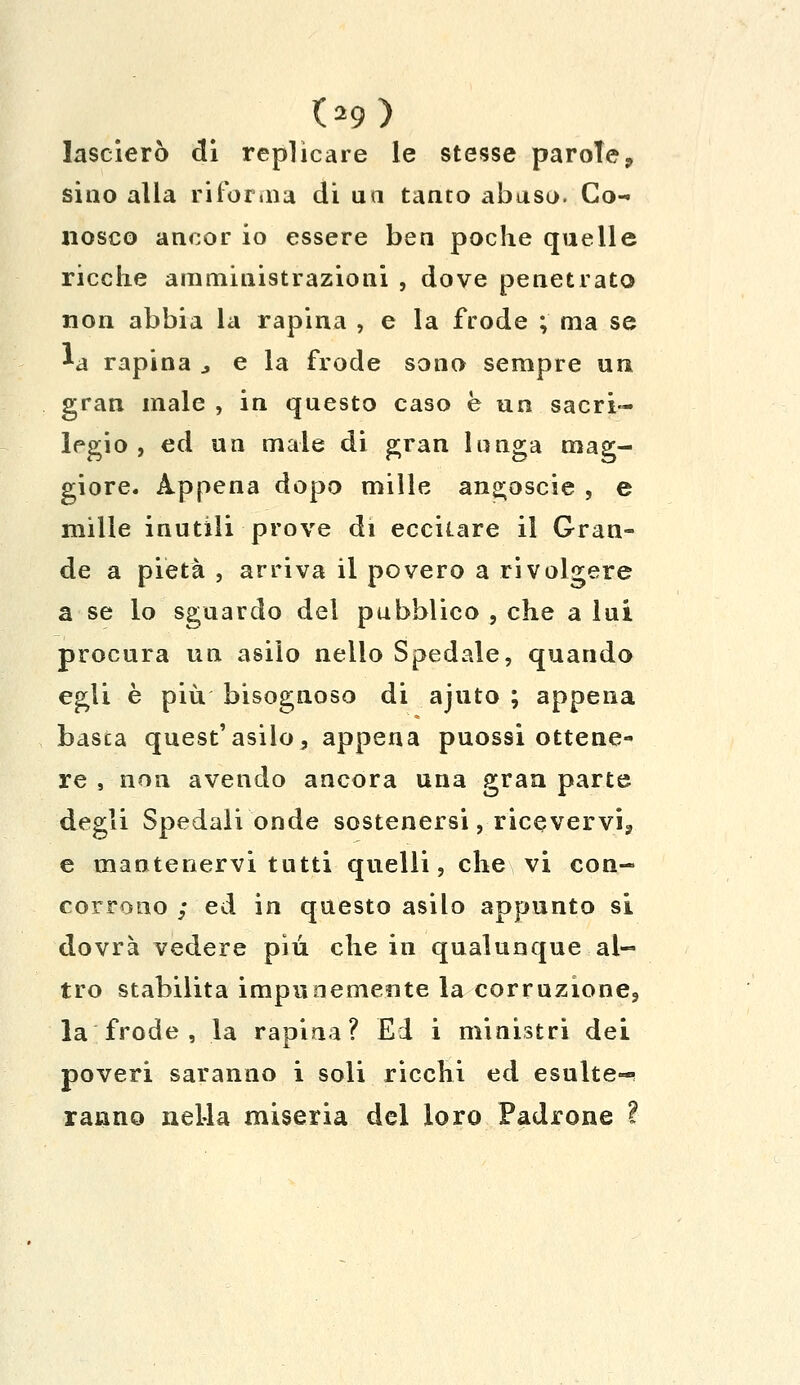 09) lascierò di replicare le stesse parole, sino alla riforma di un tanto abuso. Co- nosco ancor io essere ben poche quelle ricche amministrazioni , dove penetrato non abbia la rapina , e la frode ; ma se *a rapina > e la frode sono sempre un gran male , in questo caso è un sacri- legio , ed un male di gran lunga mag- giore. Appena dopo mille angoscie , e mille inutili prove di eccitare il Gran- de a pietà , arriva il povero a rivolgere a se lo sguardo del pubblico , che a lui procura un asilo nello Spedale, quando egli è più bisognoso di ajuto ; appena basca quest'asilo, appena puossi ottene- re , non avendo ancora una gran parte degli Spedali onde sostenersi, ricevervi;, e mantenervi tutti quelli, che vi con- corrono ; ed in questo asilo appunto si dovrà vedere più che in qualunque al- tro stabilita impunemente la corruzione3 la frode , la rapina? Ed i ministri dei poveri saranno i soli ricchi ed esulte-* ranno nella miseria del loro Padrone ì