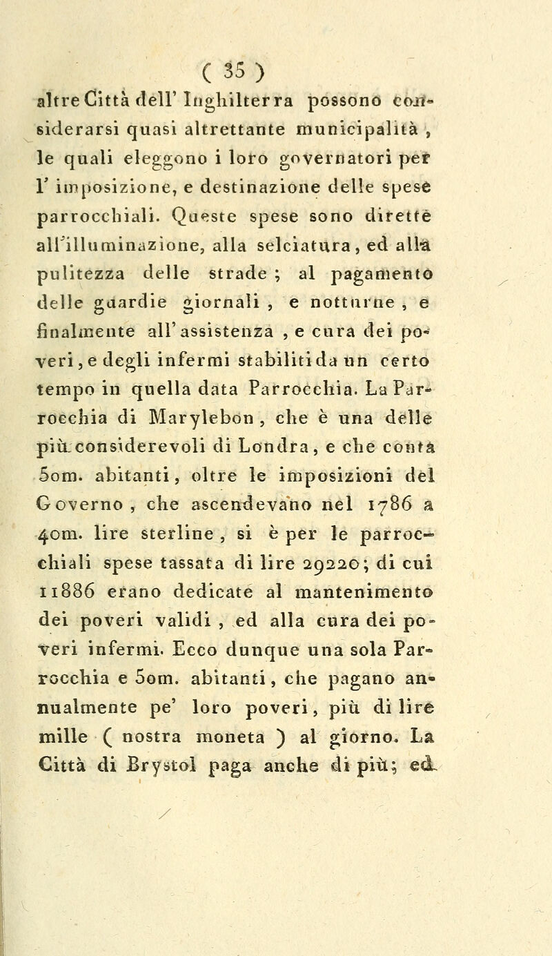 altre Città dell'Inghilterra possono con- siderarsi quasi altrettante municipalità , le quali eleggono i loro governatori per r imposizione, e destinazione delle spese parrocchiali. Queste spese sono dirette ainiluminazione, alla selciatura, ed alra pulitezza delle strade ; al pagamento delle guardie giornali , e notturne , e finalmente all'assistenza , e cura dei po- veri^ degli infermi stabiliti da un certo tempo in quella data Parrocchia. La Par- rocchia di Marylebon , che è una delle piilconsiderevoli di Londra, e che conta Som. abitanti, oltre le imposizioni del Governo, che ascendevano nel 1786 à 4cm. lire sterline , si è per le parroc- chiali spese tassata di lire 29220; di cui 11886 erano dedicate al mantenimento dei poveri validi , ed alla cura dei po- veri infermi. Ecco dunque una sola Par- rocchia e 5om. abitanti, che pagano an- nualmente pe' loro poveri, più. di lire mille ( nostra moneta ) al giorno. La Città di Brystol paga anche di più; ecL