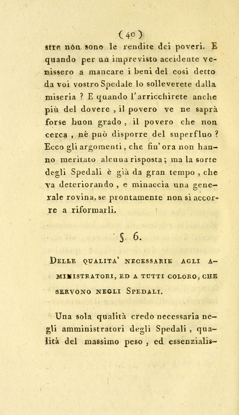 (4°) atre non sono le rendite dei poveri. E quando per un imprevisto accidente ve- nissero a mancare i beni del cosi detto da voi vostro Spedale lo solleverete dalla miseria ? E quando V arricchirete anche più del dovere , il povero ve ne saprà forse buon grado , il povero che non cerca , né può disporre del superfluo ? Ecco gli argomenti, che fin'ora non han- no meritato alcuna risposta; malasorte degli Spedali è già da gran tempo , che va deteriorando, e minaccia una gene- rale rovina, se prontamente non si accor- re a riformarli. S 6. Delle qualità' necessarie agli a- miiiistratori, ed a tutti coloro, che servono negli spedali. Una sola qualità credo necessaria ne- gli amministratori degli Spedali , qua- lità del massimo peso , ed essenziali»-