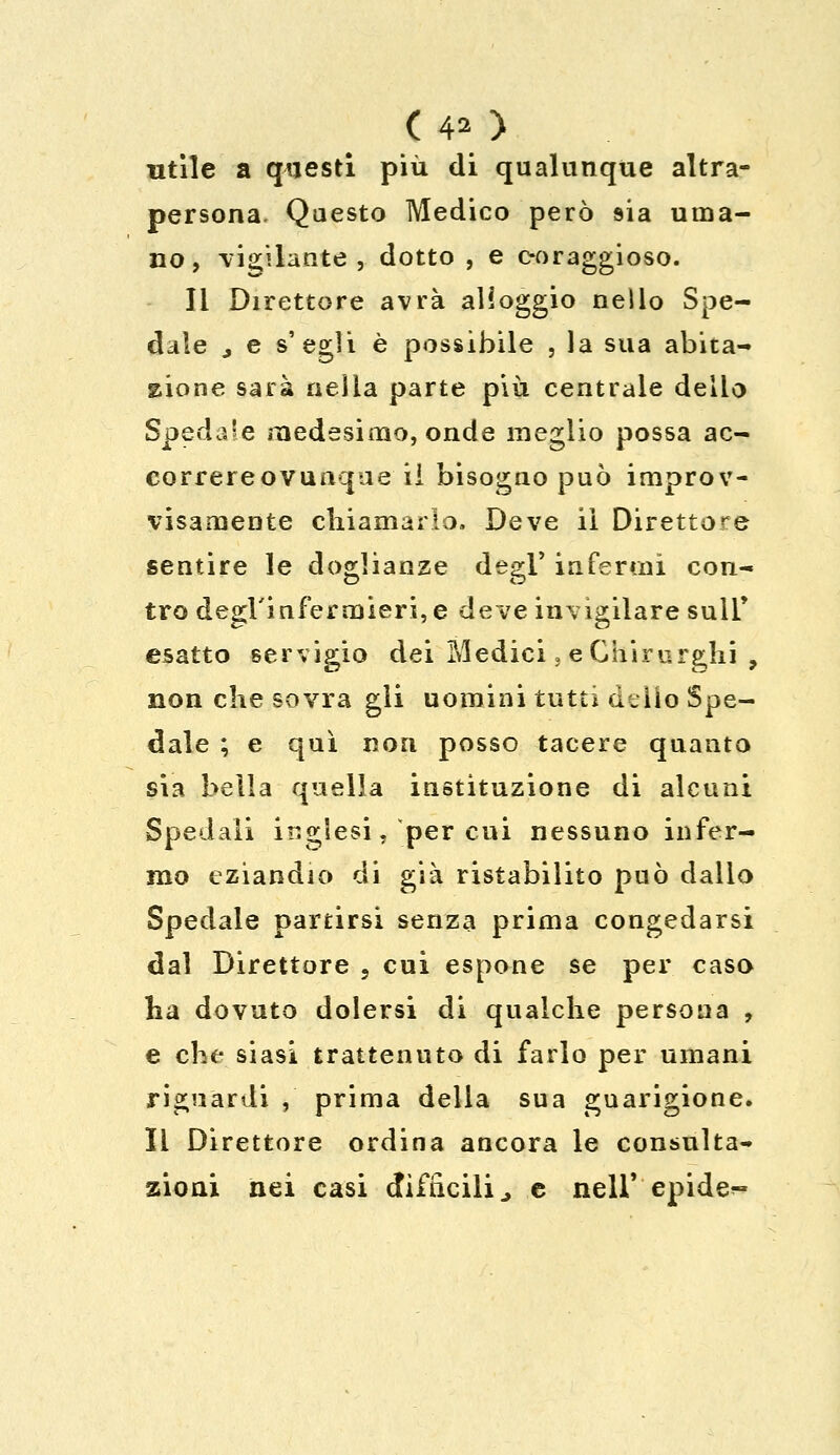 (40 utile a questi più di qualunque altra- persona. Questo Medico però sia uma- no, vigilante , dotto , e c-oraggioso. li Direttore avrà alloggio nello Spe- dale j e s'egli è possìbile , la sua abita- zione sarà nella parte più centrale delio Spedale medesimo, onde meglio possa ac- correreovunque iì bisogno può improv- visamente chiamarlo, Deve ii Direttore sentire le doglianze degl' infermi con- tro degl'infermieri, e deve invigilare suli* esatto servigio dei Medici, e Chirurghi , non che sovra gli uomini tutti delio Spe- dale ; e qui non posso tacere quanto sia bella quella instituzione di alcuni Spedali inglesi, per cui nessuno infer- mo eziandio di già ristabilito può dallo Spedale partirsi senza prima congedarsi dal Direttore , cui espone se per caso ha dovuto dolersi di qualche persona , e che siasi trattenuto di farlo per umani riguardi , prima della sua guarigione. Il Direttore ordina ancora le consulta- zioni nei casi difficili., e nell' epide^