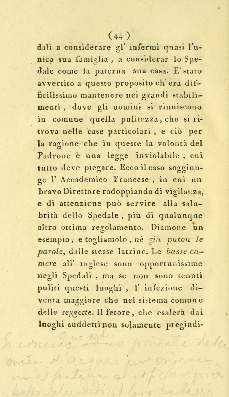 dali a considerare gi' infermi quasi Tu- nica sua famiglia , a considerar lo Spe- dale come la paterna sua casa. E' stato avvertito a questo proposito eh'era dif- ficilissimo mantenere nei grandi stabili- menti , dove gii uomini si riuniscono in comune quella pulitezza, che si ri- trova nelle case particolari , e ciò per la ragione che in queste la volontà del Padrone è una legge inviolabile , cui tutto deve piegare. Ecco il caso soggiun- ge V Accademico Francese , in cui un bravo Direttore radoppiando di vigilanza, e di attenzione può servire alia salu- brità dello Spedale , più di qualunque altro ottimo regolamento. Diamone un esempio, e togliamolo , né già puten le parole, dalle stesse latrine. Le basse ca- mere ali' inglese sono opportunissime negli Spedali , ma se non sono tenuti puliti questi luoghi , 1' infezione di- venta maggiore che nel sistema comune delle seggette. Il fetore, che esalerà dai luoghi suddetti non solamente pregiudi-