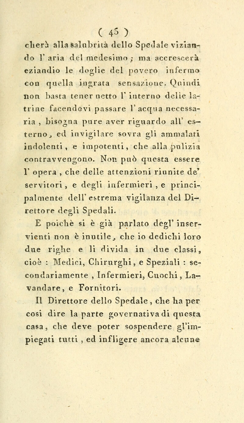 ( 4S ) cherà alla salubrità dello Spedale vizian- do l'aria del medesimo; ma accrescerà eziandio le doglie del povero infermo con quella ingrata sensazione, Quindi non basta tener netto 1* interno delie la- trine facendovi passare l'acqua necessa- ria , bisogna pure aver riguardo all' es- terno,, ed invigilare sovra gli ammalati indolenti, e impotenti, che alla pulizia contravvengono. Non può questa essere 1' opera , che delle attenzioni riunite de' servitori , e degli infermieri , e princi- palmente dell'estrema vigilanza del Di- rettore degli Spedali. E poiché si è già parlato degl'inser- vienti non è inutile ,, che io dediclii loro due riglie e li divida in due classi, cioè : Medici, Chirurghi, e Speziali : se- condariamente , Infermieri, Cuochi, La- vandare, e Fornitori. Il Direttore dello Spedale, clie ha per cosi dire la parte governativa di questa casa, che deve poter sospendere gl'im- piegati tutti , ed infligere ancora alcune