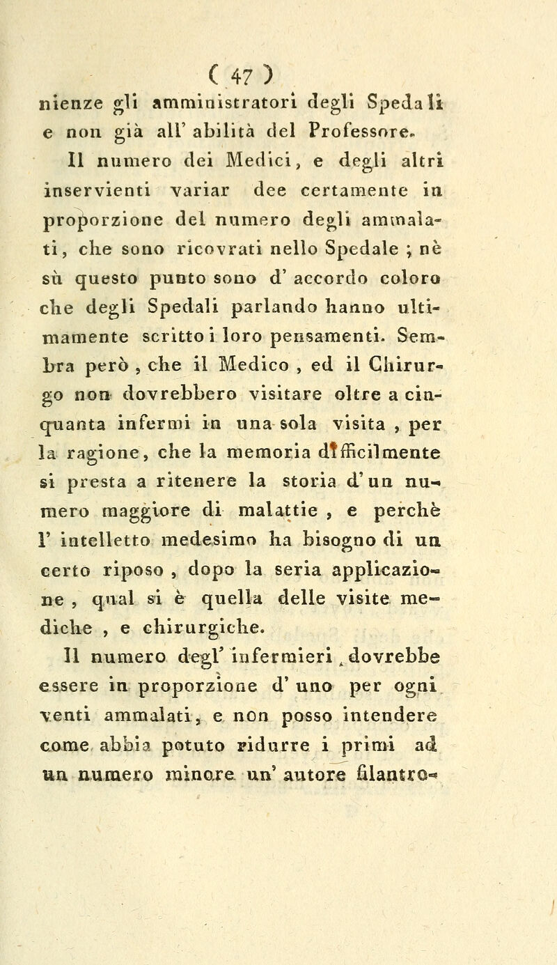 nienze gli amministratori degli Spedali e non già all' abilità del Professore. Il numero dei Medici, e degli altri inservienti variar dee certamente in proporzione del numero degli ammala- ti, clie sono ricovrati nello Spedale ; né su questo punto sono d' accordo coloro clie degli Spedali parlando hanno ulti- mamente scritto i loro pensamenti. Sem- bra però , che il Medico , ed il Chirur- go non dovrebbero visitare oltre a cin- quanta infermi in una sola visita , per la ragione, che la memoria difficilmente si presta a ritenere la storia d'un nu- mero maggiore di malattie , e perchè T intelletto medesimo ha bisogno di un certo riposo , dopo la seria applicazio- ne , qnai si è quella delle visite me- diche , e chirurgiche. Il numero degV infermieri dovrebbe essere in proporzione d' uno per ogni venti ammalati, e non posso intendere come abbia potuto ridurre i primi ad un numero minore un' autore fìlantro-*