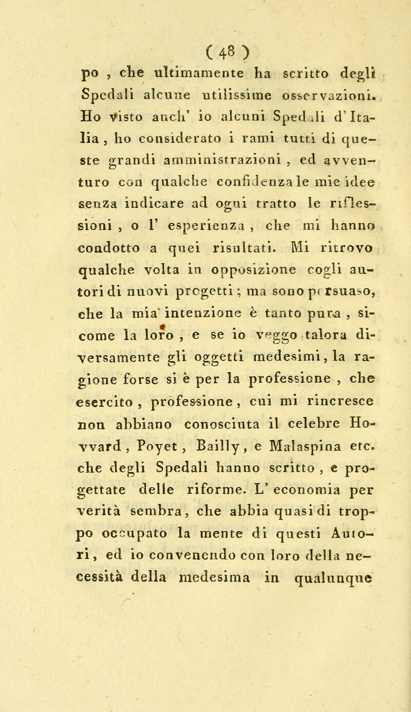 po , che ultimamente ha scritto degli Spedali alcune utilissime osservazioni. Ho Visto anch' io alcuni Spedili d'Ita- lia , ho considerato i rami tutti di que- ste grandi amministrazioni , ed avven- turo con qualche confidenza le mie idee senza indicare ad ogni tratto le rifles- sioni , o T esperienza , che mi hanno coadotto a quei risultati. Mi ritrovo qualche volta in opposizione cogli au- tori di nuovi pregetti; ma sono prrsua^o, che la mia' intenzione è tanto pur>a , si- come la loro , e se io veggo talora di- versamente gli oggetti medesimi, la ra- gione forse si è per la professione , che esercito , professione , cui mi rincresce non abbiano conosciuta il celebre Ho- vvard , Poyet , Bailly, e Malaspina etc. che degli Spedali hanno scritto , e pro- gettate delle riforme. 1/ economia per verità sembra, che abbia quasi di trop- po occupato la mente di questi Auto- ri, ed io convenendo con loro della ne- cessità della medesima in qualunque