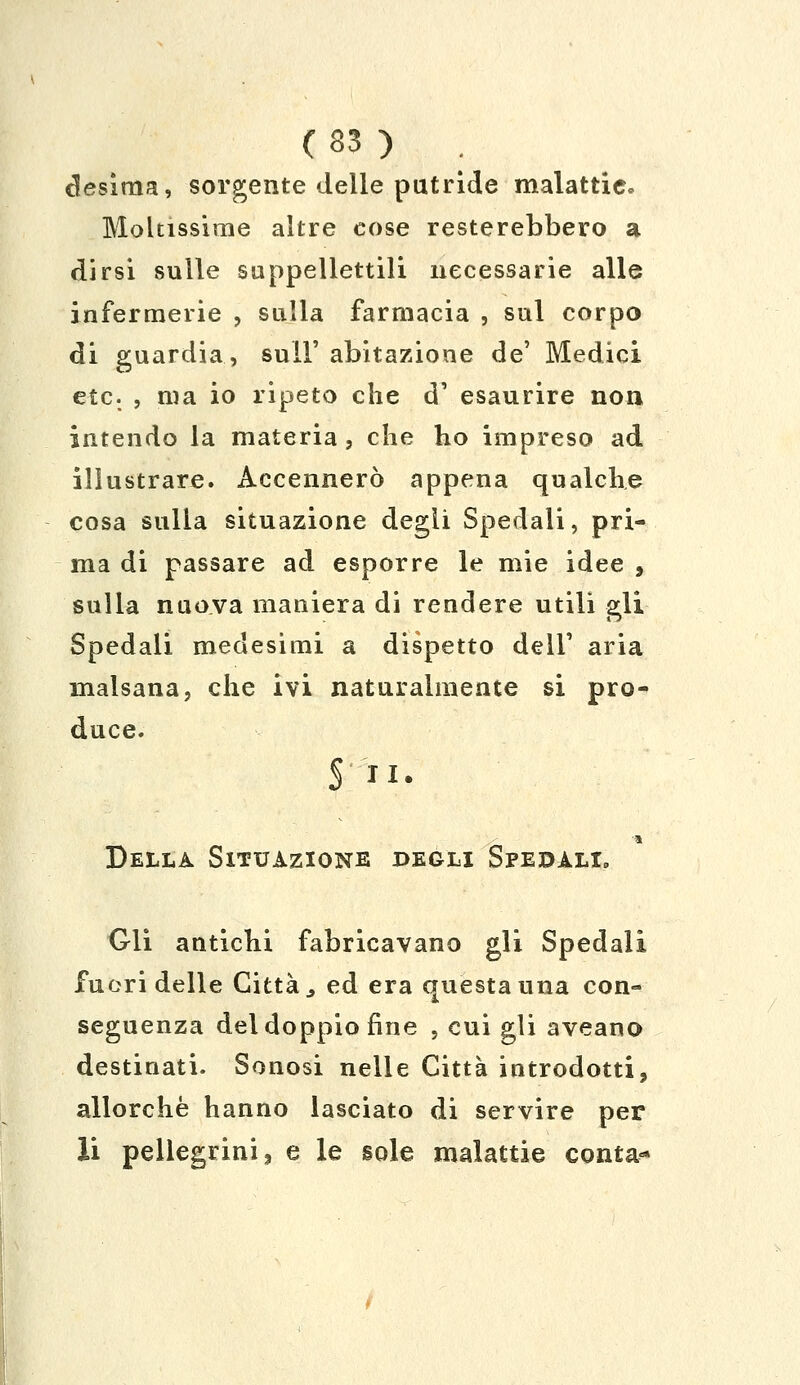 desima, sorgente delle putride malattie» Moltissime altre cose resterebbero a dirsi sulle suppellettili necessarie alle infermerie , sulla farmacia , sul corpo di guardia, sul!' abitazione de' Medici etc. , ma io ripeto che d1 esaurire non intendo la materia, che ho impreso ad illustrare. Accennerò appena qualche cosa sulla situazione degli Spedali, pri- ma di passare ad esporre le mie idee , sulla nuova maniera di rendere utili gli Spedali medesimi a dispetto dell' aria malsana, che ivi naturalmente si pro- duce. § II. Della Situazione begli Spedali. Gli antichi fabricavano gli Spedali fuori delle Città., ed era questa una con- seguenza del doppio fine , cui gli aveano destinati. Sonosi nelle Città introdotti, allorché hanno lasciato di servire per li pellegrini, e le sole malattie conta*