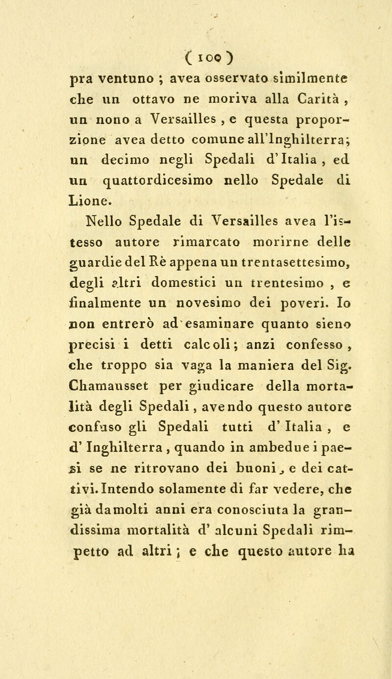 ( I 00 ) pra ventuno ; avea osservato slmilmente che un ottavo ne moriva alla Carità , un nono a Versailles , e questa propor- zione avea detto comune all'Inghilterra; un decimo negli Spedali d'Italia, ed un quattordicesimo nello Spedale di Lione. Nello Spedale di Versailles avea l'is- tesso autore rimarcato morirne delle guardie del Rè appena un trentasettesimo, degli altri domestici un trentesimo , e finalmente un novesimo dei poveri. Io non entrerò adesaminare quanto sieno precisi i detti calcoli; anzi confesso, che troppo sia vaga la maniera del Sig. Chamausset per giudicare della morta- lità degli Spedali, avendo questo autore confuso gli Spedali tutti d' Italia , e d'Inghilterra , quando in ambedue i pae- 5Ì se ne ritrovano dei buoni., e dei cat- tivi. Intendo solamente di far vedere, che già damolti anni era conosciuta la gran- dissima mortalità d' alcuni Spedali rim- petto ad altri ; e che questo autore ha