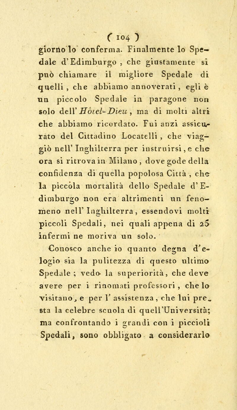 ( io4 ) giorno lo conferma. Finalmente lo Spe- dale d'Edimburgo , che giustamente si può chiamare il migliore Spedale di quelli , che abbiamo annoverati, egli è un piccolo Spedale in paragone non solo dell' Hotel--Dieu , ma di molti altri che abbiamo ricordato. Fui anzi assicu- rato del Cittadino Locateìli , che viag- giò nell' Inghilterra per instruirsi,e che ora si ritrova in Milano, dove gode della confidenza di'quella popolosa Città , che la piccola mortalità dello Spedale d'E- dimburgo non era altrimenti un feno- meno nell' Inghilterra , essendovi molti piccoli Spedali, nei quali appena di 25 infermi ne moriva un solo. Conosco anche io quanto degna d'e- logio sia la pulitezza di questo ultimo Spedale; vedo- la superiorità, che deve avere per i rinomati professori , che lo ■visitano, e per Y assistenza, che lui pre^ st3 la celebre scuola di quell'Università; ma confrontando i grandi con i piccioli Spedali, sono obbligato a considerarlo