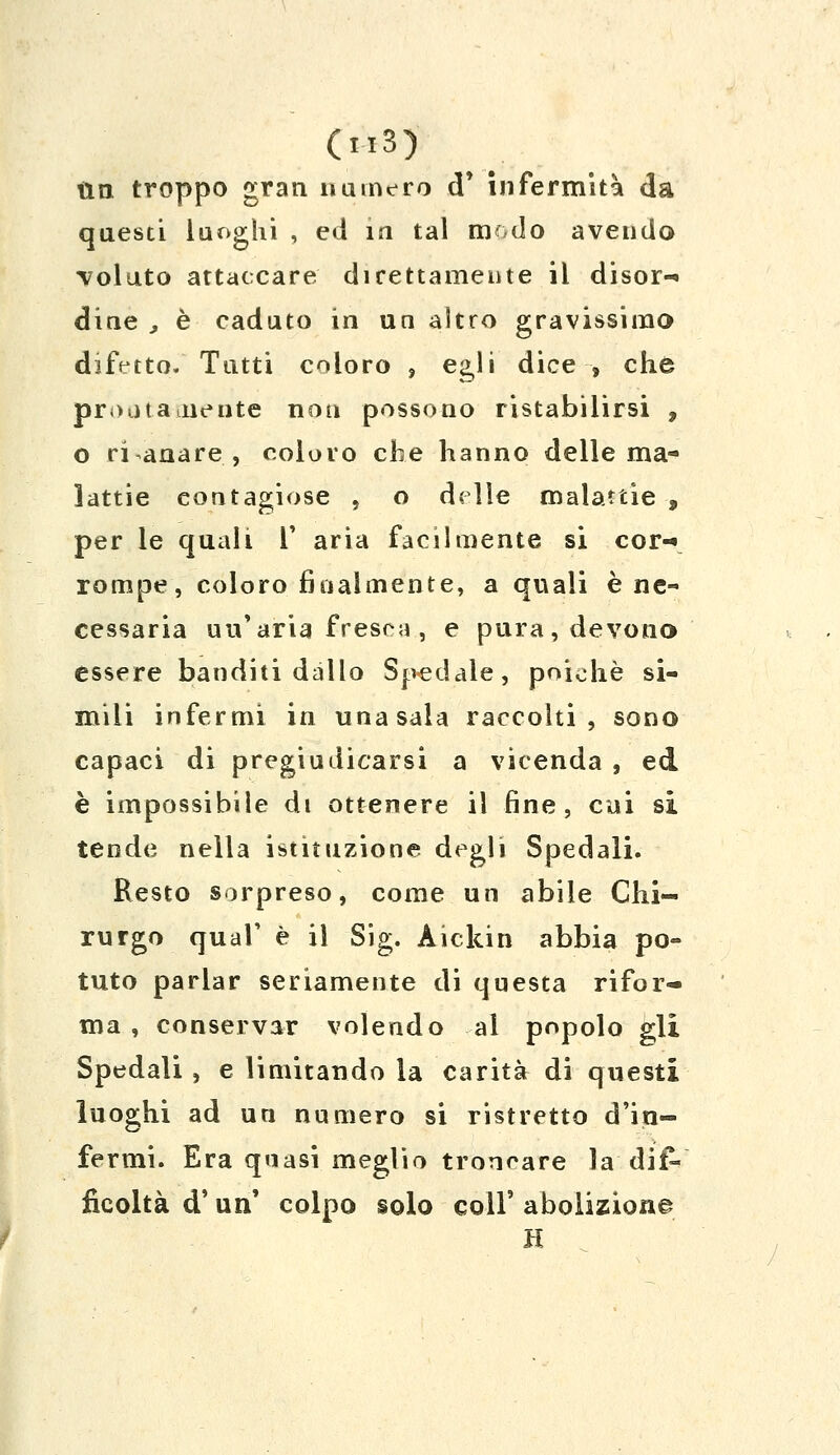 tin troppo gran numero d* infermità da questi luoghi , ed in tal modo avendo voluto attaccare direttamente il disor-* dine , è caduto in un altro gravissimo difetto. Tutti coloro , egli dice , che pronta diente non possono ristabilirsi , o risanare, coloro che hanno delle ma- lattie contagiose , o delle malattie , per le quali V aria facilmente si cor-* rompe, coloro finalmente, a quali è ne- cessaria uu'aria fresca , e pura, devono essere banditi dallo Spedale, poiché si- mili infermi in una sala raccolti, sono capaci di pregiudicarsi a vicenda , ed è impossibile dt ottenere il fine, cui si tende nella istituzione degli Spedali. Resto sorpreso, come un abile Chi- rurgo qual' è il Sig. Aickin abbia po- tuto parlar seriamente di questa rifor- ma , conservar volendo ai popolo gli Spedali, e limitando la carità di questi luoghi ad un numero si ristretto d'in- fermi. Era quasi meglio troncare la dif- ficoltà d'un' colpo solo coli' abolizione H