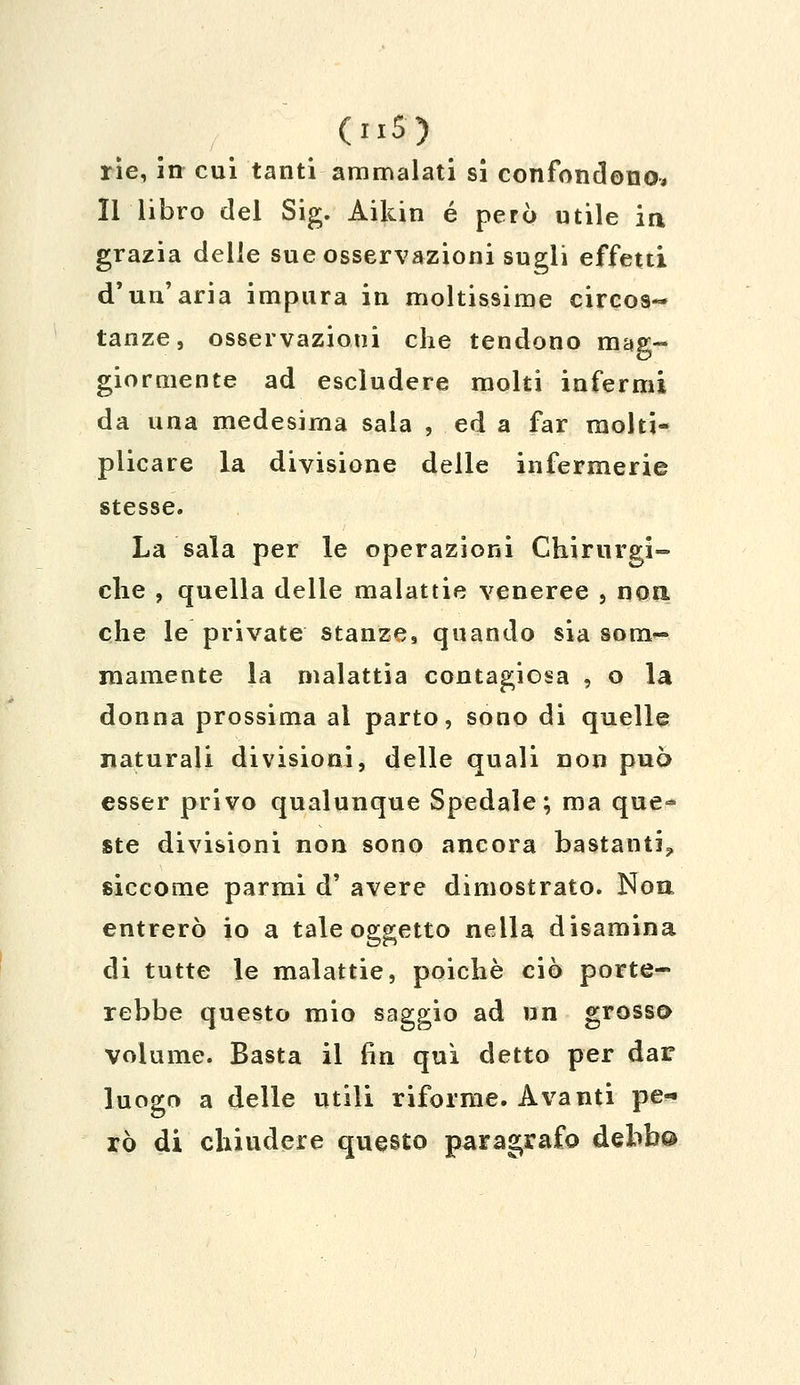 (u5) rie, in cui tanti ammalati si confondono, Il libro del Sig. Aikin é però utile in grazia delle sue osservazioni sugli effetti d'un'aria impura in moltissime circos- tanze, osservazioni che tendono mag- giormente ad escludere molti infermi da una medesima sala , ed a far molti- plicare la divisione delle infermerie stesse. La sala per le operazioni Chirurgi- che , quella delle malattie veneree , non. che le private stanze, quando sia som- mamente la malattia contagiosa , o la donna prossima al parto, sono di quelle naturali divisioni, delle quali non può esser privo qualunque Spedale; ma que- ste divisioni non sono ancora bastanti? siccome parmi d' avere dimostrato. Non entrerò io a tale oggetto nella disamina di tutte le malattie, poiché ciò porte- rebbe questo mio saggio ad un grosso volume. Basta il fin qui detto per dar luogo a delle utili riforme. Avanti pe- rò di chiudere questo paragrafo debb®