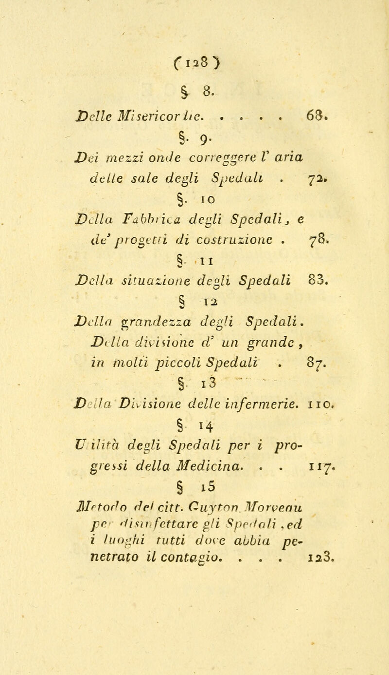 Delle Misericor l/c> . . . . 6$. 8- 9- Dei mezzi onde correggere V aria delie sale degli Spedali . 72» §. io Della Fabbrica degli Spedali > e de9progetti dì costruzione . 78* § 11 Della situazione degli Spedali 83. § 12 Della grandezza degli Spedali. Dilla divisione d3 un grande, in molti pìccoli Spedali . 87. § ià D la Divisione delle infermerie, no, § H U Ulta degli Spedali per i pro- gressi della Medicina. . . 117. § iS Metodo dei citt. Ouyton Morvenu pr <iisu fettare gli Spedali,ed i luoghi tutti dove abbia pe- netrato il contagio, . . . ia3.