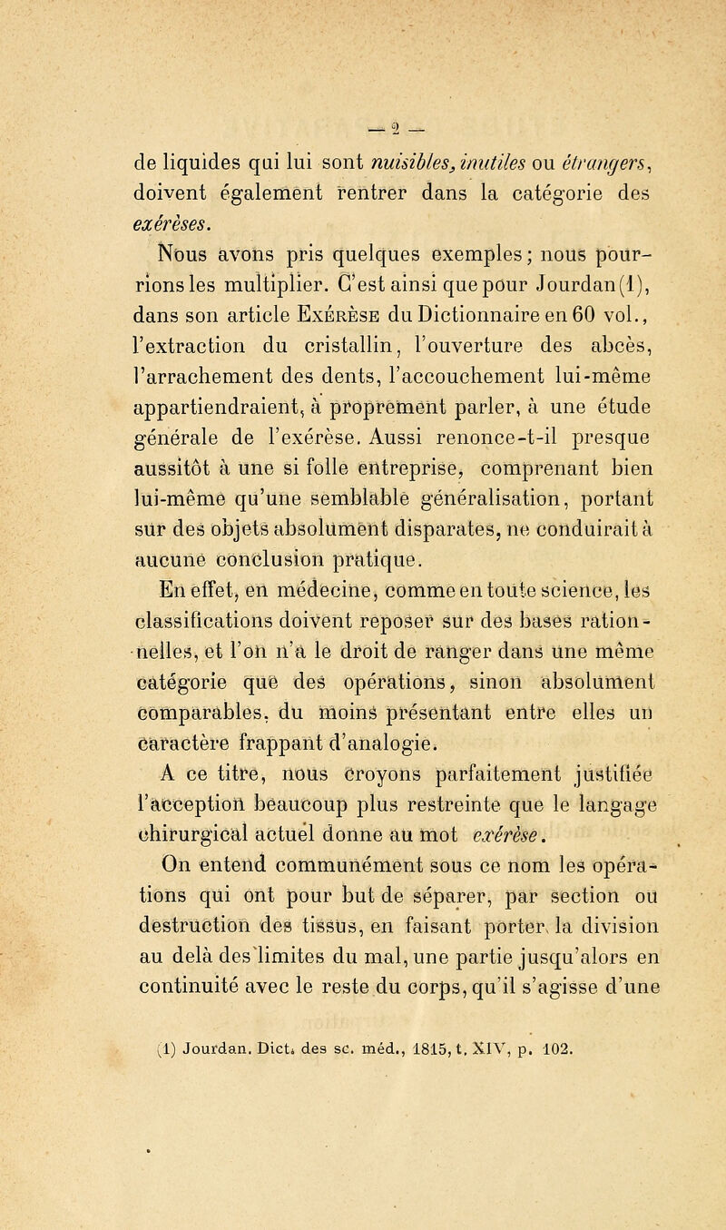 de liquides qui lui sont nuisibles, inutiles ou étrangers, doivent également rentrer dans la catégorie des exérèses. Nous avons pris quelques exemples ; nous pour- rions les multiplier. C'est ainsi que pour Jourdan(l), dans son article Exérèse du Dictionnaire en 60 vol., l'extraction du cristallin, l'ouverture des abcès, l'arrachement des dents, l'accouchement lui-même appartiendraient, à proprement parler, à une étude générale de l'exérèse. Aussi renonce-t-il presque aussitôt à une si folle entreprise^ comprenant bien lui-même qu'une semblable généralisation, portant sur des objets absolument disparates, ne conduirait à aucune conclusion pratique. En effet, en médecine, comme en toute science, les classifications doivent reposer sur des bases ration- nelles, et l'on n'a le droit de ranger dans Une même catégorie que des opérations, sinon absolument Comparables, du moins présentant entre elles un Caractère frappant d'analogie. A ce titre, nous Croyons parfaitement justifiée l'acception beaucoup plus restreinte que le langage chirurgical actuel donne au mot exérèse. On entend communément sous ce nom les opéra- tions qui ont pour but de séparer, par section ou destruction des tissus, en faisant porter, la division au delà deslimites du mal, une partie jusqu'alors en continuité avec le reste du corps, qu'il s'agisse d'une (1) Jourdan. Dict* des se. méd., 1815, t, XIV, p. 102.