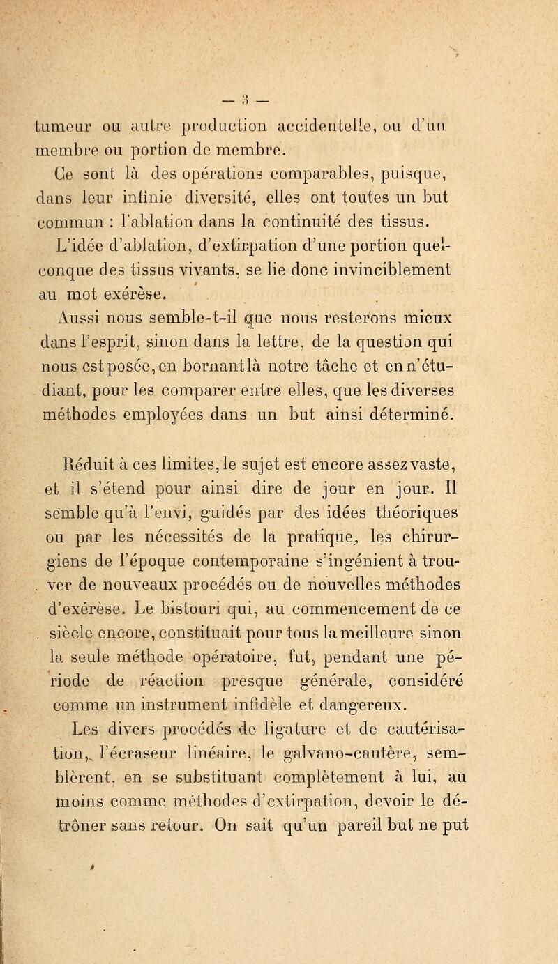 lumeur ou autre production accidentelle, ou d'un membre ou portion de membre. Ce sont là des opérations comparables, puisque, dans leur infinie diversité, elles ont toutes un but commun : l'ablation dans la continuité des tissus. L'idée d'ablation, d'extirpation d'une portion quel- conque des tissus vivants, se lie donc invinciblement au mot exérèse. Aussi nous semble-t-il que nous resterons mieux dans l'esprit, sinon dans la lettre, de la question qui nous est posée, en bornant là notre tâche et en n'étu- diant, pour les comparer entre elles, que les diverses méthodes employées dans un but ainsi déterminé. Réduit à ces limites, le sujet est encore assez vaste, et il s'étend pour ainsi dire de jour en jour. Il semble qu'à l'envi, guidés par des idées théoriques ou par les nécessités de la pratique, les chirur- giens de l'époque contemporaine s'ingénient à trou- . ver de nouveaux procédés ou de nouvelles méthodes d'exérèse. Le bistouri qui, au commencement de ce . siècle encore, constituait pour tous la meilleure sinon la seule méthode opératoire, fut, pendant une pé- riode de réaction presque générale, considéré comme un instrument infidèle et dangereux. Les divers procédés de ligature et de cautérisa- tion,, l'écraseur linéaire, le galvano-cautère, sem- blèrent, en se substituant complètement à lui, au moins comme méthodes d'extirpation, devoir le dé- trôner sans retour. On sait qu'un pareil but ne put