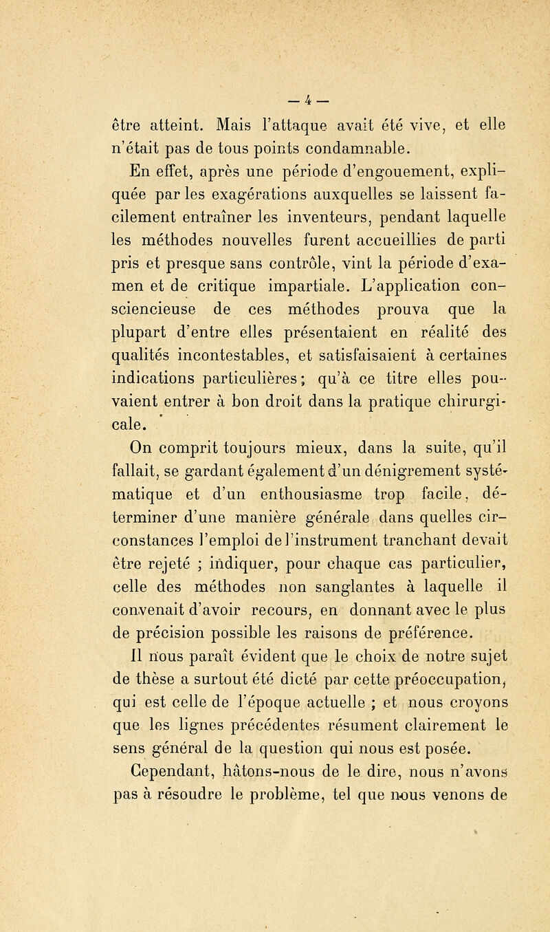 _4 — être atteint. Mais l'attaque avait été vive, et elle n'était pas de tous points condamnable. En effet, après une période d'engouement, expli- quée par les exagérations auxquelles se laissent fa- cilement entraîner les inventeurs, pendant laquelle les méthodes nouvelles furent accueillies de parti pris et presque sans contrôle, vint la période d'exa- men et de critique impartiale. L'application con- sciencieuse de ces méthodes prouva que la plupart d'entre elles présentaient en réalité des qualités incontestables, et satisfaisaient à certaines indications particulières; qu'à ce titre elles pou- vaient entrer à bon droit dans la pratique chirurgi- cale. On comprit toujours mieux, dans la suite, qu'il fallait, se gardant également d'un dénigrement systé- matique et d'un enthousiasme trop facile, dé- terminer d'une manière générale dans quelles cir- constances l'emploi de l'instrument tranchant devait être rejeté ; indiquer, pour chaque cas particulier, celle des méthodes non sanglantes à laquelle il convenait d'avoir recours, en donnant avec le plus de précision possible les raisons de préférence. Il nous paraît évident que le choix de notre sujet de thèse a surtout été dicté par cette préoccupation, qui est celle de l'époque actuelle ; et nous croyons que les lignes précédentes résument clairement le sens général de la question qui nous est posée. Cependant, hâtons-nous de le dire, nous n'avons pas à résoudre le problème, tel que nous venons de