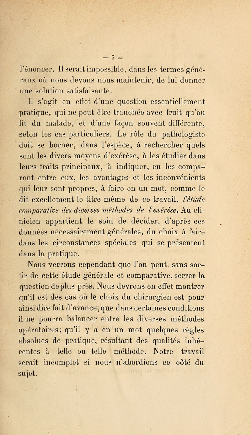 l'énoncer. Il serait impossible, dans les termes géné- raux où nous devons nous maintenir, de lui donner une solution satisfaisante. Il s'agit en efïet d'une question essentiellement pratique, qui ne peut être tranchée avec fruit qu'au lit du malade, et d'une façon souvent différente, selon les cas particuliers. Le rôle du pathologiste doit se borner, dans l'espèce, à rechercher quels sont les divers moyens d'exérèse, à les étudier dans leurs traits principaux, à indiquer, en les compa- rant entre eux, les avantages et les inconvénients qui leur sont propres, à faire en un mot, comme le dit excellement le titre même de ce travail, ïétude comparative des diverses méthodes de F exérèse. Au cli- nicien appartient le soin de décider, d'après ces données nécessairement générales, du choix à faire dans les circonstances spéciales qui se présentent dans la pratique. Nous verrons cependant que l'on peut, sans sor- tir de cette étude générale et comparative, serrer la question déplus près. Nous devrons en effet montrer qu'il est des cas où le choix du chirurgien est pour ainsi dire fait d'avance, que dans certaines conditions il ne pourra balancer entre les diverses méthodes opératoires; qu'il y a en un mot quelques règles absolues de pratique, résultant des qualités inhé- rentes à telle ou telle méthode. Notre travail serait incomplet si nous n'abordions ce côté du sujet.