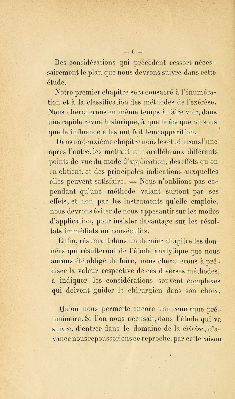 Des considérations qui précèdent ressort néces- sairement le plan que nous devrons suivre dans cette étude. Notre premier chapitre sera consacré à rénuméra- tion et à la classification des méthodes de l'exérèse. Nous chercherons en même temps à faire voir, dans une rapide revue historique, à quelle époque ou sous quelle influence elles ont fait leur apparition. Dans un deuxième chapitre nous les étudierons l'une après l'autre,les mettant en parallèle aux différents points de vue du mode d'application, des effets qu'on en obtient, et des principales indications auxquelles elles peuvent satisfaire. — Nous n'oublions pas ce- pendant qu'une méthode valant surtout par ses effets, et non. par les instruments qu'elle emploie, nous devrons éviter de nous appesantir sur les modes d'application, pour insister davantage sur. les résul- tats immédiats ou consécutifs. Enfin, résumant dans un dernier chapitre les don- nées qui résulteront de l'étude analytique que nous aurons été obligé de faire, nous chercherons à pré- ciser la valeur respective de ces diverses méthodes, à indiquer les considérations souvent complexes qui doivent guider le chirurgien dans son choix. Qu'on nous permette encore une remarque pré- liminaire. Si l'on nous accusait, dans l'étude qui va suivre, d'entrer clans le domaine de la diérèse, d'a- vance nousrepousserions ce reproche, par cette raison