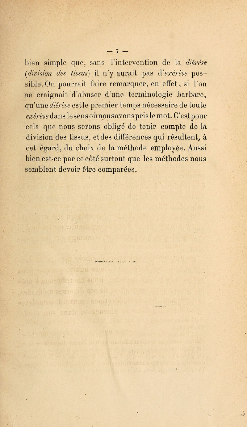 bien simple que, sans l'intervention de la diérèse (division des tissus) il n'y aurait pas & exérèse pos- sible. On pourrait faire remarquer, en effet, si l'on ne craignait d'abuser d'une terminologie barbare, qu'une diérèse estle premier temps nécessaire de toute <°#eme dans le sens où nous avons pris le mot. G'es.tpour cela que nous serons obligé de tenir compte de la division des tissus, et des différences qui résultent, à cet égard, du choix de la méthode employée. Aussi bien est-ce par ce côté surtout que les méthodes nous semblent devoir être comparées.