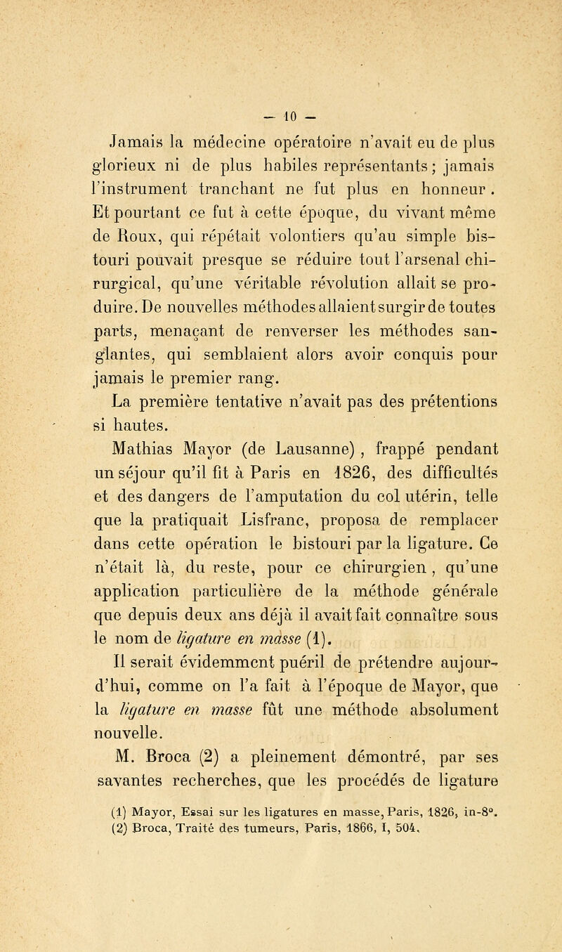 Jamais la médecine opératoire n'avait eu de plus glorieux ni de plus habiles représentants ; jamais l'instrument tranchant ne fut plus en honneur. Et pourtant ce fut à cette époque, du vivant même de Roux, qui répétait volontiers qu'au simple bis- touri pouvait presque se réduire tout l'arsenal chi- rurgical, qu'une véritable révolution allait se pro- duire. De nouvelles méthodes allaient surgir de toutes parts, menaçant de renverser les méthodes san- glantes, qui semblaient alors avoir conquis pour jamais le premier rang. La première tentative n'avait pas des prétentions si hautes. Mathias Mayor (de Lausanne) , frappé pendant un séjour qu'il fit à Paris en 1826, des difficultés et des dangers de l'amputation du col utérin, telle que la pratiquait Lisfranc, proposa de remplacer dans cette opération le bistouri par la ligature. Ce n'était là, du reste, pour ce chirurgien , qu'une application particulière de la méthode générale que depuis deux ans déjà il avait fait connaître sous le nom de ligature en masse (1). Il serait évidemment puéril de prétendre aujour- d'hui, comme on l'a fait à l'époque de Mayor, que la ligature en masse fût une méthode absolument nouvelle. M. Broca (2) a pleinement démontré, par ses savantes recherches, que les procédés de ligature (1) Mayor, Essai sur les ligatures en masse, Paris, 1826, in-8°. (2) Broca, Traité des tumeurs, Paris, 1866, I, 504,