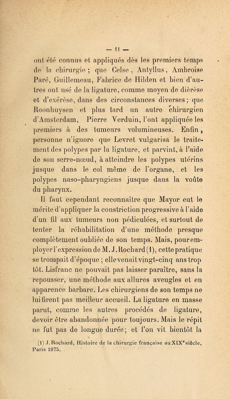 ont été connus et appliqués dès les premiers temps de la chirurgie ; que Gelse , Antyllus, Ambroise Paré, Guillemeau, Fabrice de Hilden et bien d'au- tres ont usé de la ligature, comme moyen de diérèse et d'exérèse, dans des circonstances diverses; que Roonhuysen et plus tard un autre chirurgien d'Amsterdam, Pierre Verduin, l'ont appliquée les premiers à des tumeurs volumineuses. Enfin, personne n'ignore que Levret vulgarisa le traite- ment des polypes par la ligature, et parvint, à l'aide de son serre-nœud, à atteindre les polypes utérins jusque dans le col même de l'organe, et les polypes naso-pharyngiens jusque dans la voûte du pharynx. Il faut cependant reconnaître que Mayor eut le mérite d'appliquer la constriction progressive à l'aide d'un fil aux tumeurs non pédiculées, et surtout de tenter la réhabilitation d'une méthode presque complètement oubliée de son temps. Mais, pour em- ployer l'expression de M. J.Rochard(l), cette pratique se trompait d'époque ; elle venait vingt-cinq ans trop tôt. Lisfranc ne pouvait pas laisser paraître, sans la repousser, une méthode aux allures aveugles et en apparence barbare. Les chirurgiens de son temps ne lui firent pas meilleur accueil. La ligature en masse parut, comme les autres procédés de ligature, devoir être abandonnée pour toujours. Mais le répit ne fut pas de longue durée; et l'on vit bientôt la (1) J.Rochard, Histoire de la chirurgie française au XIXesiècle, Paris 1875.