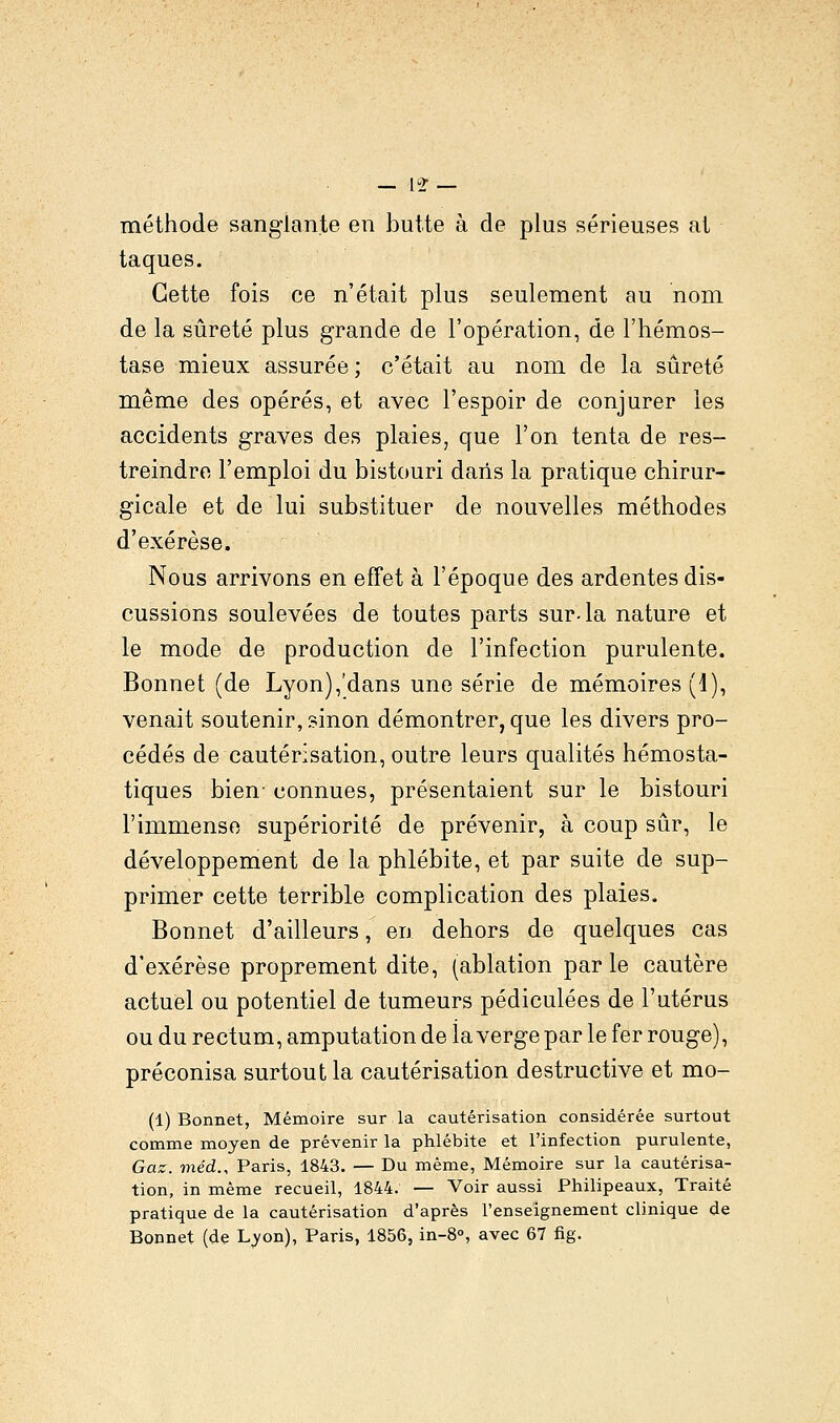 12* méthode sanglante en butte à de plus sérieuses at taques. Cette fois ce n'était plus seulement au nom de la sûreté plus grande de l'opération, de l'hémos- tase mieux assurée ; c'était au nom de la sûreté même des opérés, et avec l'espoir de conjurer les accidents graves des plaies, que l'on tenta de res- treindre l'emploi du bistouri dans la pratique chirur- gicale et de lui substituer de nouvelles méthodes d'exérèse. Nous arrivons en effet à l'époque des ardentes dis- cussions soulevées de toutes parts sur-la nature et le mode de production de l'infection purulente. Bonnet (de Lyon),'dans une série de mémoires (1), venait soutenir, sinon démontrer, que les divers pro- cédés de cautérisation, outre leurs qualités hémosta- tiques bien- connues, présentaient sur le bistouri l'immense supériorité de prévenir, à coup sûr, le développement de la phlébite, et par suite de sup- primer cette terrible complication des plaies. Bonnet d'ailleurs, en dehors de quelques cas d'exérèse proprement dite, (ablation par le cautère actuel ou potentiel de tumeurs pédiculées de l'utérus ou du rectum, amputation de la verge par le fer rouge), préconisa surtout la cautérisation destructive et mo- (1) Bonnet, Mémoire sur la cautérisation considérée surtout comme moyen de prévenir la phlébite et l'infection purulente, Gaz. méd., Paris, 1843. — Du même, Mémoire sur la cautérisa- tion, in même recueil, 1844. — Voir aussi Philipeaux, Traité pratique de la cautérisation d'après l'enseignement clinique de Bonnet (de Lyon), Paris, 1856, in-8°, avec 67 fig.