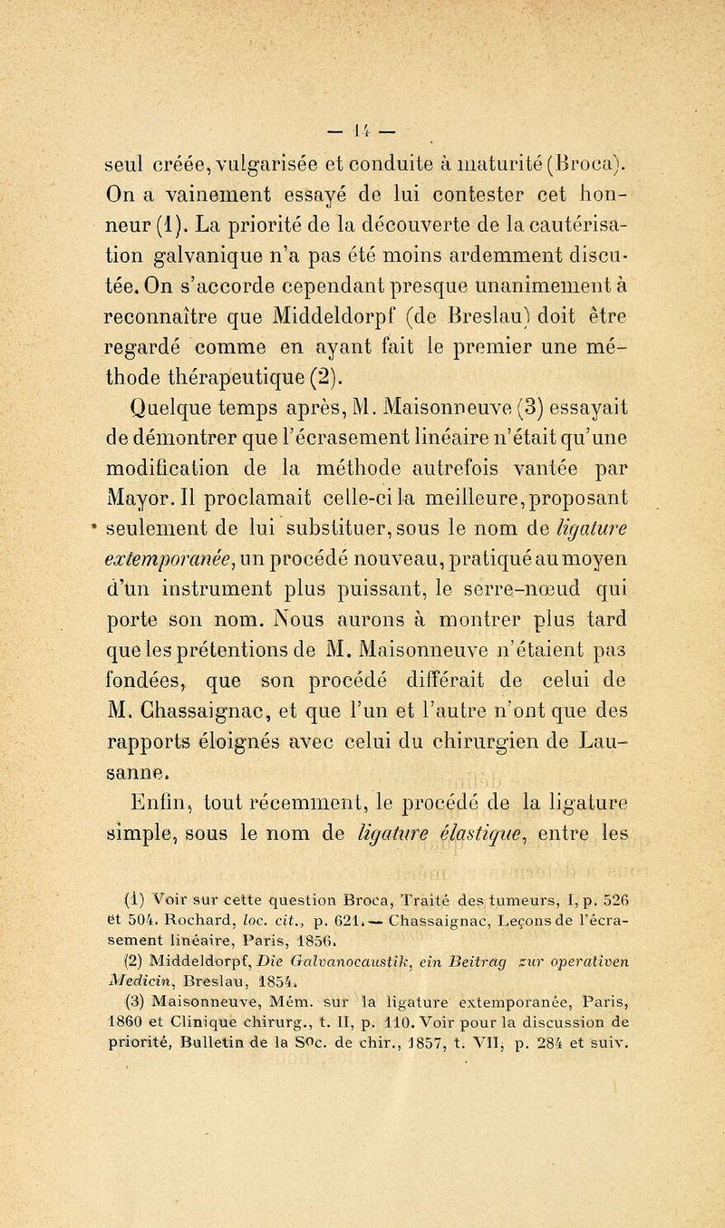 — 1 i — seul créée, vulgarisée et conduite à maturité (Broca). On a vainement essayé de lui contester cet hon- neur (1). La priorité de la découverte de la cautérisa- tion galvanique n'a pas été moins ardemment discu- tée. On s'accorde cependant presque unanimement à reconnaître que Middeldorpf (de Breslau) doit être regardé comme en ayant fait le premier une mé- thode thérapeutique (2). Quelque temps après, M. Maisonneuve (3) essayait de démontrer que l'écrasement linéaire n'était qu'une modification de la méthode autrefois vantée par Mayor.il proclamait celle-cila meilleure,proposant seulement de lui substituer, sous le nom de ligature extemporanêe, un procédé nouveau, pratiqué au moyen d'un instrument plus puissant, le serre-nœud qui porte son nom. Nous aurons à montrer plus tard que les prétentions de M. Maisonneuve n'étaient pas fondées, que son procédé différait de celui de M. Ghassaignac, et que l'un et l'autre n'ont que des rapports éloignés avec celui du chirurgien de Lau- sanne. Enfin, tout récemment, le procédé de la ligature simple, sous le nom de ligature élastique, entre les (1) Voir sur cette question Broca, Traité des tumeurs, I, p. 526 et 504. Rochard, loc. cit., p. 621!-— Chassaignac, Leçons de l'écra- sement linéaire, Paris, 1856. (2) Middeldorpf, Die Galvanocaustik, ein Beitrag zur operativen Medicin, Breslau, 1854. (3) Maisonneuve, Mém. sur la ligature extemporanêe, Paris, 1860 et Clinique chirurg., t. II, p. 110. Voir pour la discussion de priorité, Bulletin de la SOc. de chir., 1857, t. VIIj p. 284 et suiv.