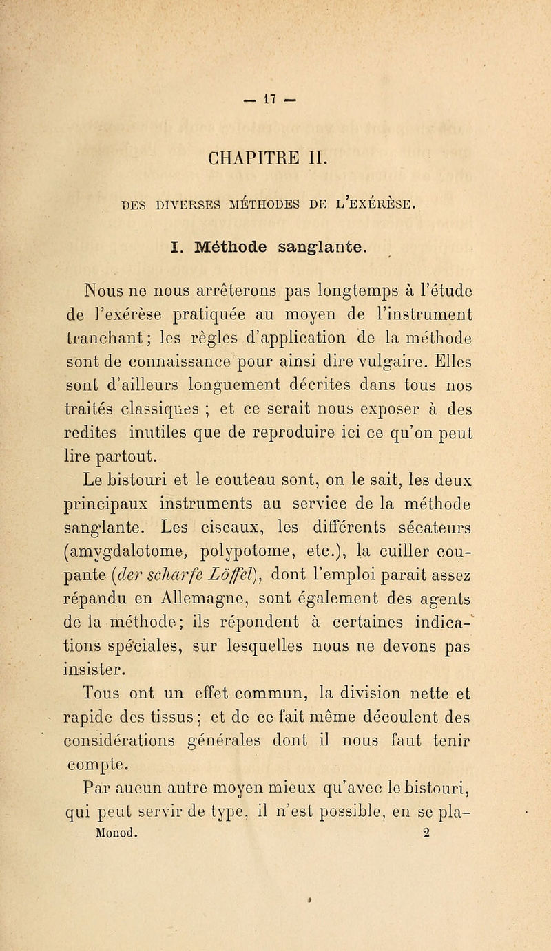 CHAPITRE II. DES DIVERSES METHODES DE L'EXERESE. I. Méthode sanglante. Nous ne nous arrêterons pas longtemps à l'étude de l'exérèse pratiquée au moyen de l'instrument tranchant; les règles d'application de la méthode sont de connaissance pour ainsi dire vulgaire. Elles sont d'ailleurs longuement décrites dans tous nos traités classiques ; et ce serait nous exposer à des redites inutiles que de reproduire ici ce qu'on peut lire partout. Le bistouri et le couteau sont, on le sait, les deux principaux instruments au service de la méthode sanglante. Les ciseaux, les différents sécateurs (amygdalotome, polypotome, etc.), la cuiller cou- pante (der scharfe Lôffeï), dont l'emploi parait assez répandu en Allemagne, sont également des agents de la méthode; ils répondent à certaines indica- tions spéciales, sur lesquelles nous ne devons pas insister. Tous ont un effet commun, la division nette et rapide des tissus ; et de ce fait même découlent des considérations générales dont il nous faut tenir compte. Par aucun autre moyen mieux qu'avec le bistouri, qui peut servir de type, il n'est possible, en se pla- Monod. 2