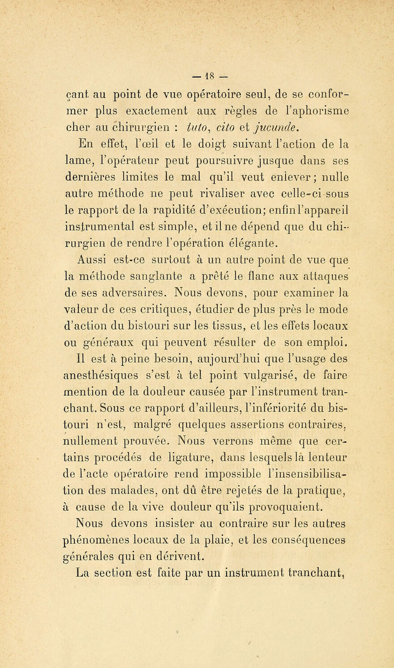 çant au point de vue opératoire seul, de se confor- mer plus exactement aux règles de l'aphorisme cher au chirurgien : tuto, cito et jucunde. En effet, l'œil et le doigt suivant l'action de la lame, l'opérateur peut poursuivre jusque dans ses dernières limites le mal qu'il veut enlever ; nulle autre méthode ne peut rivaliser avec celle-ci-sous le rapport de la rapidité d'exécution; enfin l'appareil instrumental est simple, et il ne dépend que du chi- rurgien de rendre l'opération élégante. Aussi est-ce surtout à un autre point de vue que la méthode sanglante a prêté le flanc aux attaques de ses adversaires. Nous devons, pour examiner la valeur de ces critiques, étudier de plus près le mode d'action du bistouri sur les tissus, et les effets locaux ou généraux qui peuvent résulter de son emploi. Il est à peine besoin, aujourd'hui que l'usage des anesthésiques s'est à tel point vulgarisé, de faire mention de la douleur causée par l'instrument tran- chant. Sous ce rapport d'ailleurs, l'infériorité du bis- touri n'est, malgré quelques assertions contraires, nullement prouvée. Nous verrons même que cer- tains procédés de ligature, dans lesquels là lenteur de l'acte opératoire rend impossible l'insensibilisa- tion des malades, ont dû être rejetés de la pratique, à cause de la vive douleur qu'ils provoquaient. Nous devons insister au contraire sur les autres phénomènes locaux de la plaie, et les conséquences générales qui en dérivent. La section est faite par un instrument tranchant,