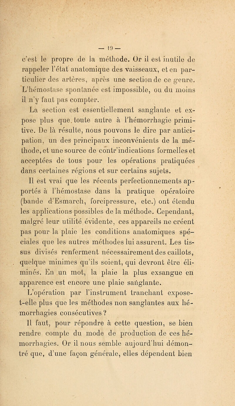 c'est le propre de la méthode. Or il est inutile de rappeler l'état anatomique des vaisseaux, et en par- ticulier des artères, après une section de ce genre. L'hémostase spontanée est impossible, ou du moins il n'y faut pas compter. La section est essentiellement sanglante et ex- pose plus que. toute autre à Thémorrhagie primi- tive. De là résulte, nous pouvons le dire par antici- pation, un des principaux inconvénients de la mé- thode, et une source de contr'indications formelles et acceptées de tous pour les opérations pratiquées dans certaines régions et sur certains sujets. Il est vrai que les récents perfectionnements ap- portés à l'hémostase dans la pratique opératoire (bande d'Esmarch, forcipressure, etc.) ont étendu les applications possibles de la méthode. Cependant, malgré leur utilité évidente, ces appareils ne créent pas pour la plaie les conditions anatomiques spé- ciales que les autres méthodes lui assurent. Les tis- sus divisés renferment nécessairement des caillots, quelque minimes qu'ils soient, qui devront être éli- minés. En un mot, la plaie la plus exsangue en apparence est encore une plaie sanglante. L'opération par l'instrument tranchant expose- t-elle plus que les méthodes non sanglantes aux hé- -morrhagies consécutives ? Il faut, pour répondre à cette question, se bien rendre compte du mode de production de ces hé- morrhagies. Or il nous semble aujourd'hui démon- tré que, d'une façon générale, elles dépendent bien