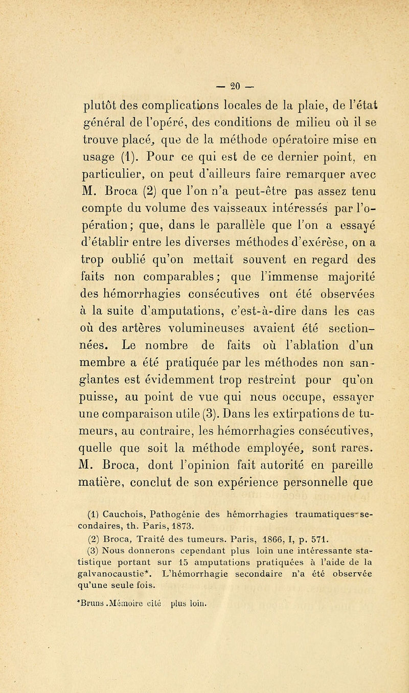 plutôt des complications locales de la plaie, de l'état général de l'opéré, des conditions de milieu où il se trouve placé, que de la méthode opératoire mise en usage (1). Pour ce qui est de ce dernier point, en particulier, on peut d'ailleurs faire remarquer avec M. Broca (2) que l'on n'a peut-être pas assez tenu compte du volume des vaisseaux intéressés par l'o- pération; que, dans le parallèle que Ton a essayé d'établir entre les diverses méthodes d'exérèse, on a trop oublié qu'on mettait souvent en regard des faits non comparables ; que l'immense majorité des hémorrhagies consécutives ont été observées à la suite d'amputations, c'est-à-dire dans les cas où des artères volumineuses avaient été section- nées. Le nombre de faits où l'ablation d'un membre a été pratiquée par les méthodes non san- glantes est évidemment trop restreint pour qu'on puisse, au point de vue qui nous occupe, essayer une comparaison utile (3). Dans les extirpations de tu- meurs, au contraire, les hémorrhagies consécutives, quelle que soit la méthode employée, sont rares. M. Broca, dont l'opinion fait autorité en pareille matière, conclut de son expérience personnelle que (1) Cauchois, Pathogénie des hémorrhagies traumatiques- se- condaires, th. Paris, 1873. (2) Broca, Traité des tumeurs. Paris, 1866, I, p. 571. (3) Nous donnerons cependant plus loin une intéressante sta- tistique portant sur 15 amputations pratiquées à l'aide de la galvanocaustie*. L'hémorrhagie secondaire n'a été observée qu'une seule fois. ■Bruns .Mémoire oitu plus loin.