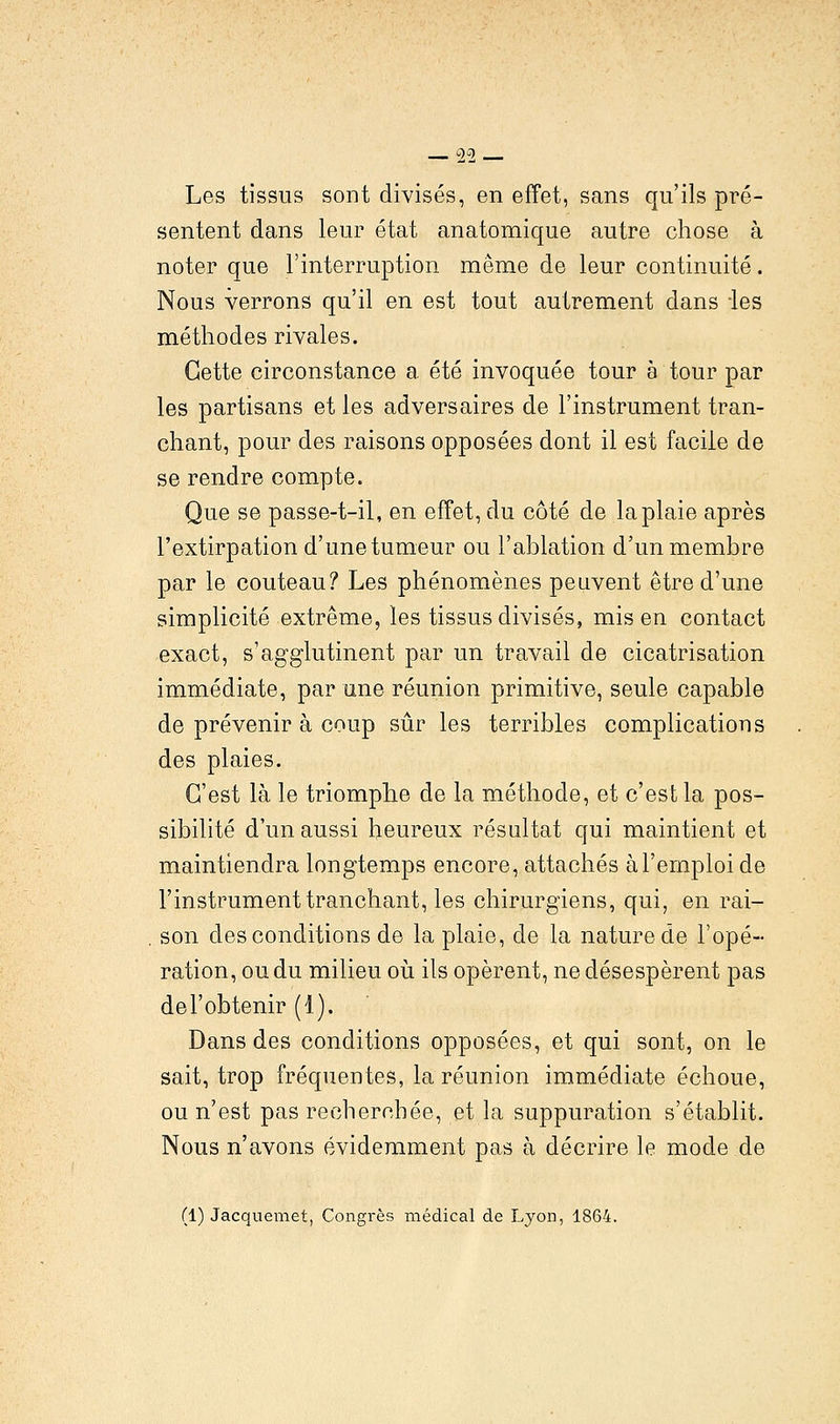 Les tissus sont divisés, en effet, sans qu'ils pré- sentent dans leur état anatomique autre chose à noter que l'interruption même de leur continuité. Nous verrons qu'il en est tout autrement dans -les méthodes rivales. Cette circonstance a été invoquée tour à tour par les partisans et les adversaires de l'instrument tran- chant, pour des raisons opposées dont il est facile de se rendre compte. Que se passe-t-il, en effet, du côté de la plaie après l'extirpation d'une tumeur ou l'ablation d'un membre par le couteau? Les phénomènes peuvent être d'une simplicité extrême, les tissus divisés, mis en contact exact, s'agglutinent par un travail de cicatrisation immédiate, par une réunion primitive, seule capable de prévenir à coup sûr les terribles complications des plaies. C'est là le triomphe de la méthode, et c'est la pos- sibilité d'un aussi heureux résultat qui maintient et maintiendra longtemps encore, attachés à l'emploi de l'instrument tranchant, les chirurgiens, qui, en rai- son des conditions de la plaie, de la nature de l'opé- ration, ou du milieu où ils opèrent, ne désespèrent pas de l'obtenir (1). Dans des conditions opposées, et qui sont, on le sait, trop fréquentes, la réunion immédiate échoue, ou n'est pas recherchée, et la suppuration s'établit. Nous n'avons évidemment pas à décrire le mode de (1) Jacquemet, Congrès médical de Lyon, 1864.