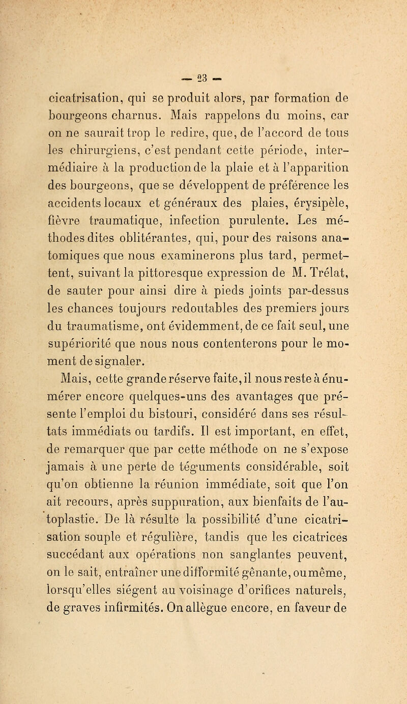 cicatrisation, qui se produit alors, par formation de bourgeons charnus. Mais rappelons du moins, car on ne saurait trop le redire, que, de l'accord de tous les chirurgiens, c'est pendant cette période, inter- médiaire à la production de la plaie et à l'apparition des bourgeons, que se développent de préférence les accidents locaux et généraux des plaies, érysipèle, fièvre traumatique, infection purulente. Les mé- thodes dites oblitérantes, qui, pour des raisons ana- tomiques que nous examinerons plus tard, permet- tent, suivant la pittoresque expression de M. Trélat, de sauter pour ainsi dire à pieds joints par-dessus les chances toujours redoutables des premiers jours du traumatisme, ont évidemment, de ce fait seul, une supériorité que nous nous contenterons pour le mo- ment de signaler. Mais, cette grande réserve faite, il nous reste à énu- mérer encore quelques-uns des avantages que pré- sente l'emploi du bistouri, considéré dans ses résul- tats immédiats ou tardifs. Il est important, en effet, de remarquer que par cette méthode on ne s'expose jamais à une perte de téguments considérable, soit qu'on obtienne la réunion immédiate, soit que l'on ait recours, après suppuration, aux bienfaits de l'au- toplastie. De là résulte la possibilité d'une cicatri- sation souple et régulière, tandis que les cicatrices succédant aux opérations non sanglantes peuvent, on le sait, entraîner une difformité gênante, oumême, lorsqu'elles siègent au voisinage d'orifices naturels, de graves infirmités. On allègue encore, en faveur de