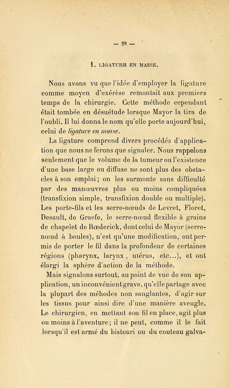 1. LIGATURE EN MASSE. Nous avons vu que l'idée d'employer la ligature comme moyen d'exérèse remontait aux premiers temps de la chirurgie. Cette méthode cependant était tombée en désuétude lorsque Mayor la tira de l'oubli. Il lui donna le nom qu'elle porte aujourd'hui, celui de ligature en masse. La ligature comprend divers procédés d'applica- tion que nous ne ferons que signaler. Nous rappelons seulement que le volume de la tumeur ou l'existence d'une base large ou diffuse ne sont plus des obsta- cles à son emploi ; on les surmonte sans difficulté par des manœuvres plus ou moins compliquées (transfixion simple, transfixion double ou multiple). Les porte-fils et les serre-nœuds de Levret, Floret, Desault, de Graefe, le serre-nœud flexible à grains de chapelet de Rœderick, dont celui de Mayor (serre- nœud à boules), n'est qu'une modification, ont per- mis de porter le fil dans la profondeur de certaines régions (pharynx, larynx , utérus, etc.), et ont élargi la sphère d'action de la méthode. Mais signalons surtout, au point de vue de son ap- plication, un inconvénient grave, qu'elle partage avec la plupart des méhodes non sanglantes, d'agir sur les tissus pour ainsi dire d'une manière aveugle. Le chirurgien, en mettant son fil en place, agit plus ou moins à l'aventure; il ne peut, comme il le fait lorsqu'il est armé du bistouri ou du couteau galva-