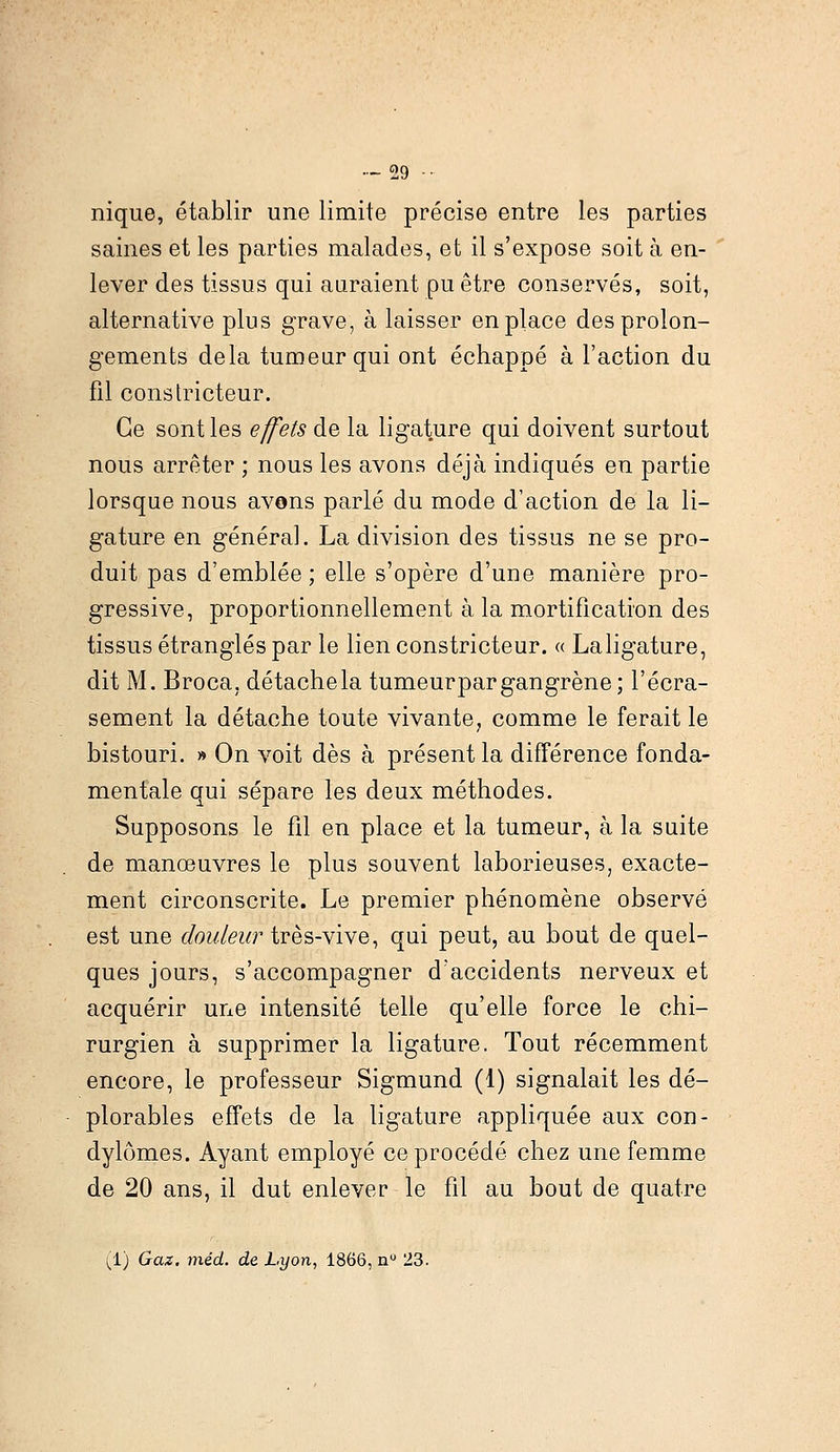 nique, établir une limite précise entre les parties saines et les parties malades, et il s'expose soit à en- lever des tissus qui auraient pu être conservés, soit, alternative plus grave, à laisser en place des prolon- gements delà tumeur qui ont échappé à l'action du fil constricteur. Ce sont les effets de la ligature qui doivent surtout nous arrêter ; nous les avons déjà indiqués en partie lorsque nous avons parlé du mode d'action de la li- gature en général. La division des tissus ne se pro- duit pas d'emblée; elle s'opère d'une manière pro- gressive, proportionnellement à la mortification des tissus étranglés par le lien constricteur. « Laligature, dit M. Broca, détachela tumeur par gangrène; l'écra- sement la détache toute vivante, comme le ferait le bistouri. » On voit dès à présent la différence fonda- mentale qui sépare les deux méthodes. Supposons le fil en place et la tumeur, à la suite de manœuvres le plus souvent laborieuses, exacte- ment circonscrite. Le premier phénomène observé est une douleur très-vive, qui peut, au bout de quel- ques jours, s'accompagner d'accidents nerveux et acquérir une intensité telle qu'elle force le chi- rurgien à supprimer la ligature. Tout récemment encore, le professeur Sigmund (1) signalait les dé- plorables effets de la ligature appliquée aux con- dylômes. Ayant employé ce procédé chez une femme de 20 ans, il dut enlever le fil au bout de quatre (1) Gaz. méd. de Lyon, 1866, n° 23.