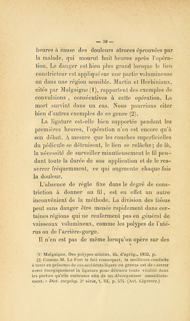 heures à cause des douleurs atroces éprouvées par la malade, qui mourut huit heures après l'opéra- tion. Le danger est bien plus grand lorsque le lien constricteur est appliqué sur une partie volumineuse ou clans une région sensible. Martin et Herbiniaux, cités par Malgaigne (1), rapportent des exemples de convulsions , consécutives à cette opération. La mort survint dans un cas. Nous pourrions citer bien d'autres exemples de ce genre (2). La ligature est-elle bien supportée pendant les premières heures, l'opération n'en est encore qu'à son début. Â mesure que les couches superficielles du pédicule se détruisent, le lien se relâche ; de là, la nécessité de surveiller minutieusement le fil pen- dant toute la durée de son application et de le res- serrer fréquemment, ce qui augmente chaque fois la douleur. L'absence de règle fixe dans le degré de cons- triction à donner au fil, est en effet un autre inconvénient de la méthode. La division des tissus peut sans danger être menée rapidement dans cer- taines régions qui ne renferment pas en général de vaisseaux volumineux, comme les polypes de l'uté- rus ou de l'arrière-gorge. Il n'en est pas de même lorsqu'on opère sur des (1) Malgaigne, Des polypes utérins, th. d'agrég., 1832, p. (2) Comme M. Le Fort le fait remarquer, la meilleure conduite à tenir en présence de ces accidents légers ou graves est de a serrer assez énergiquement la ligature pour détruire toute vitalité dans les parties qu'elle embrasse afin de les désorganiser immédiate- ment. » Dict. encyclop. 3U série, t. III, p. 574. (Ait. Ligature.)