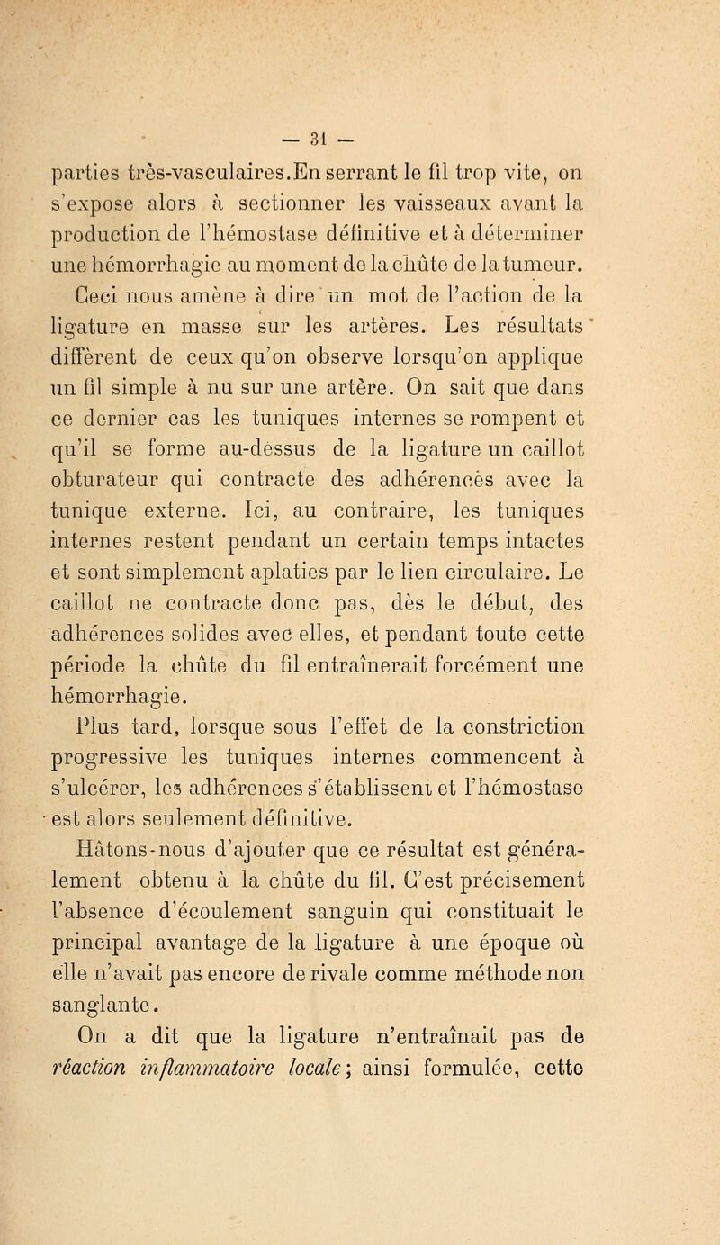 parties très-vasculaires.En serrant le fil trop vite, on s'expose alors à sectionner les vaisseaux avant la production de l'hémostase définitive et à déterminer une hémorrhagïe au moment de la chute de la tumeur. Ceci nous amène à dire un mot de l'action de la ligature en masse sur les artères. Les résultats diffèrent de ceux qu'on observe lorsqu'on applique un fil simple à nu sur une artère. On sait que dans ce dernier cas les tuniques internes se rompent et qu'il se forme au-dessus de la ligature un caillot obturateur qui contracte des adhérences avec la tunique externe. Ici, au contraire, les tuniques internes restent pendant un certain temps intactes et sont simplement aplaties par le lien circulaire. Le caillot ne contracte donc pas, dès le début, des adhérences solides avec elles, et pendant toute cette période la chute du fil entraînerait forcément une hémorrhagie. Plus tard, lorsque sous l'effet de la constriction progressive les tuniques internes commencent à s'ulcérer, les adhérences sétablisseni et l'hémostase est alors seulement définitive. Hâtons-nous d'ajouter que ce résultat est généra- lement obtenu à la chute du fil. C'est précisément l'absence d'écoulement sanguin qui constituait le principal avantage de la ligature à une époque où elle n'avait pas encore de rivale comme méthode non sanglante. On a dit que la ligature n'entraînait pas de réaction inflammatoire locale] ainsi formulée, cette