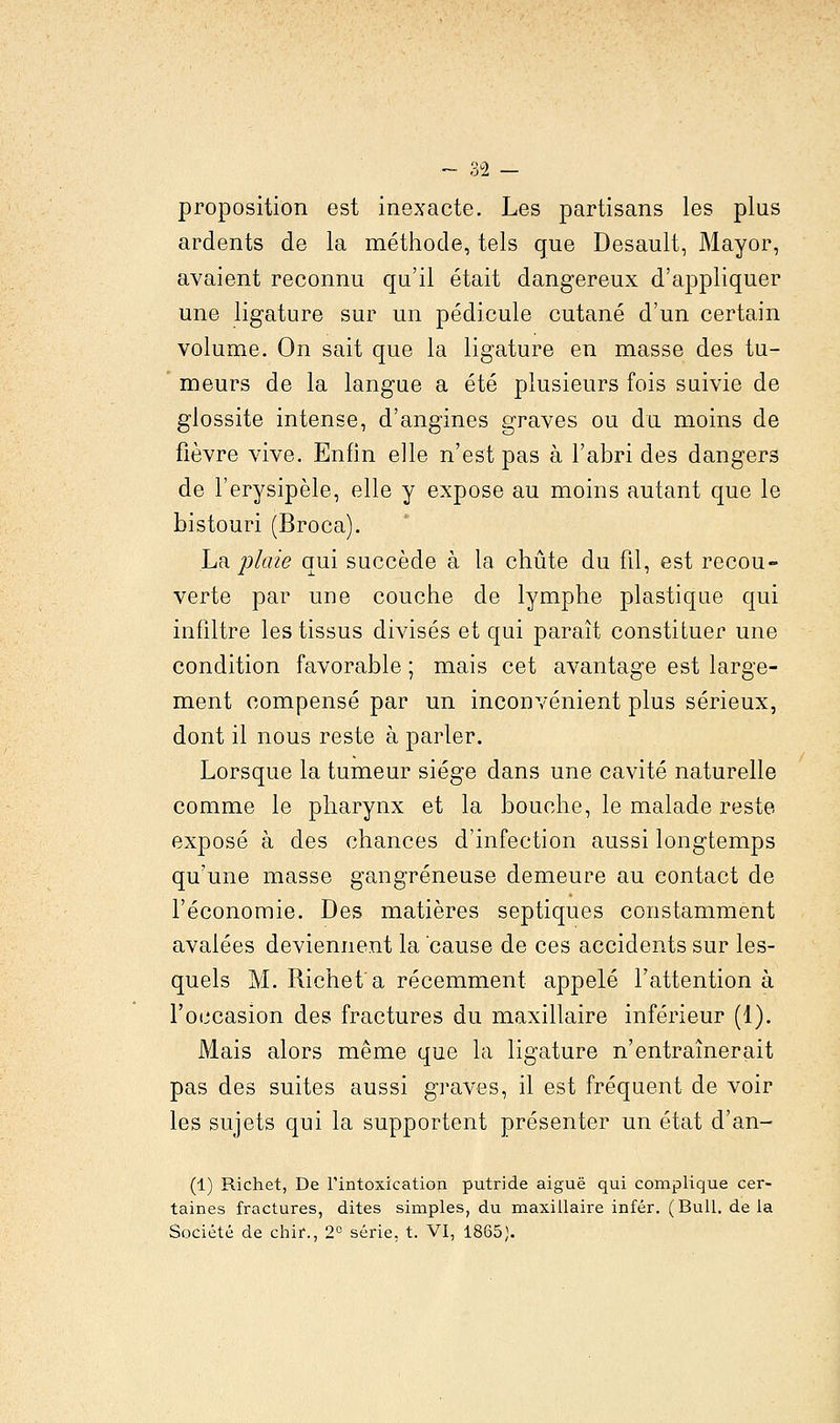 proposition est inexacte. Les partisans les plus ardents de la méthode, tels que Desault, Mayor, avaient reconnu qu'il était dangereux d'appliquer une ligature sur un pédicule cutané d'un certain volume. On sait que la ligature en masse des tu- meurs de la langue a été plusieurs fois suivie de glossite intense, d'angines graves ou du moins de fièvre vive. Enfin elle n'est pas à l'abri des dangers de l'erysipèle, elle y expose au moins autant que le bistouri (Broca). La plaie qui succède à la chute du fil, est recou- verte par une couche de lymphe plastique qui infiltre les tissus divisés et qui paraît constituer une condition favorable ; mais cet avantage est large- ment compensé par un inconvénient plus sérieux, dont il nous reste à parler. Lorsque la tumeur siège dans une cavité naturelle comme le pharynx et la bouche, le malade reste exposé à des chances d'infection aussi longtemps qu'une masse gangreneuse demeure au contact de l'économie. Des matières septiques constamment avalées deviennent la cause de ces accidents sur les- quels M. Richet'a récemment appelé l'attention à l'occasion des fractures du maxillaire inférieur (1). Mais alors même que la ligature n'entraînerait pas des suites aussi graves, il est fréquent de voir les sujets qui la supportent présenter un état d'an- (1) Richet, De l'intoxication putride aiguë qui complique cer- taines fractures, dites simples, du maxillaire infér. (Bull, delà Société de chir., 2° série, t. VI, 1865).