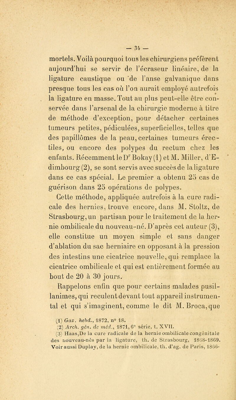 mortels. Voilà pourquoi tous les chirurgiens préfèrent aujourd'hui se servir de l'écraseur linéaire, de la ligature caustique ou 'de l'anse galvanique dans presque tous les cas où l'on aurait employé autrefois la ligature en masse. Tout au plus peut-elle être con- servée dans l'arsenal de la chirurgie moderne à titre de méthode d'exception, pour détacher certaines tumeurs petites, pédiculées, superficielles, telles que des papillômes de la peau, certaines tumeurs érec- tiles, ou encore des polypes du rectum chez les enfants. Récemment leDr Bokay (1) et M. Miller, d'E- dimbourg (2), se sont servis avec succès de la ligature dans ce cas spécial. Le premier a obtenu 25 cas de guérison dans 25 opérations de polypes. Cette méthode, appliquée autrefois à la cure radi- cale des hernies, trouve encore, dans M. Stoltz, de Strasbourg, un partisan pour le traitement de la her- nie ombilicale du nouveau-né. D'après cet auteur (3), elle constitue un moyen simple et sans danger d'ablation du sac herniaire en opposant à la pression des intestins une cicatrice nouvelle, qui remplace la cicatrice ombilicale et qui est entièrement formée au bout de 20 à 30 jours. Rappelons enfin que pour certains malades pusil- lanimes, qui reculent devant tout appareil instrumen- tal et qui s'imaginent, comme le dit M. Broca,que (1) Gaz. hebd., 1872, n° 18. (2) Arch. gén. de méd., 1871, 6° série, t. XVTI. (3) Haas,De la cure radicale de la hernie ombilicale congénitale des nouveau-nés par la ligature, th. de Strasbourg, 1868-1869. Voir aussi Duplay, de la hernie ombilicale, th. d'ag. de Paris, 1866-