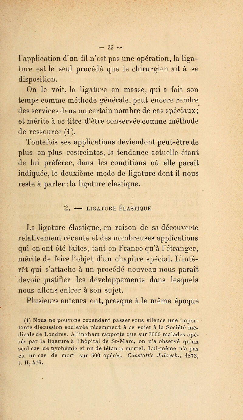 l'application d'un fil n'est pas une opération, la liga- ture est le seul procédé que le chirurgien ait à sa disposition. On le voit, la ligature en masse, qui a fait son temps comme méthode générale, peut encore rendre des services dans un certain nombre de cas spéciaux; et mérite à ce titre d'être conservée comme méthode de ressource (1). Toutefois ses applications deviendont peut-être de plus en plus restreintes, la tendance actuelle étant de lui préférer, dans les conditions où elle paraît indiquée, le deuxième mode de ligature dont il nous reste à parler :1a ligature élastique. 2. — LIGATURE ÉLASTIQUE La ligature élastique, en raison de sa découverte relativement récente et des nombreuses applications qui en ont été faites, tant en France qu'à l'étranger, mérite de faire l'objet d'un chapitre spécial. L'inté- rêt qui s'attache à un procédé nouveau nous paraît devoir justifier les développements dans lesquels nous allons entrer à son sujet. Plusieurs auteurs ont, presque à la même époque (1) Nous ne pouvons cependant passer sous silence une impor- tante discussion soulevée récemment à ce sujet à la Société mé- dicale de Londres. Allingham rapporte que sur 3000 malades opé- rés par la ligature à l'hôpital de St-Marc, on n'a observé qu'un seiil cas de pyohémie et un de tétanos mortel. Lui-même n'a pas eu un cas de mort sur 500 opérés. Canstatfs Jahresb., 1873, t. II, 476.