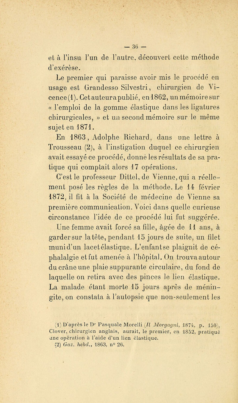 et à l'insu l'un de l'autre, découvert cette méthode d'exérèse. Le premier qui paraisse avoir mis le procédé en usage est Grandesso Silvestri, chirurgien de Vi- cence(l). Cetauteurapublié, en 1862, un mémoire sur « l'emploi de la gomme élastique dans les ligatures chirurgicales, » et un second mémoire sur le même sujet en 1871. En 1863, Adolphe Richard, clans une lettre à Trousseau (2), à l'instigation duquel ce chirurgien avait essayé ce procédé, donné les résultats de sa pra- tique qui comptait alors 17 opérations. C'est le professeur Dittel, de Vienne, qui a réelle- ment posé les règles de la méthode. Le 14 février 1872; il fit à la Société de médecine de Vienne sa première communication. Voici dans quelle curieuse circonstance l'idée de ce procédé lui fut suggérée. Une femme avait forcé sa fille, âgée de 11 ans, à gardersur la tête, pendant 15 jours de suite, un filet munid'un lacet élastique. L'enfantse plaignit de cé- phalalgie et fut amenée à l'hôpital. On trouva autour du crâne une plaie suppurante circulaire, du fond de laquelle on retira avec des pinces le lien élastique. La malade étant morte 15 jours après de ménin- gite, on constata à l'autopsie que non-seulement les (1) D'après le Dr Pasquale Morelli (Il Morgagni, 1874, p. 150':. Clover, chirurgien anglais, aurait, le premier, en 1852, pratiqué une opération à l'aide d'un lien élastique. (2) Gaz. hebcl., 1863, n° 26.