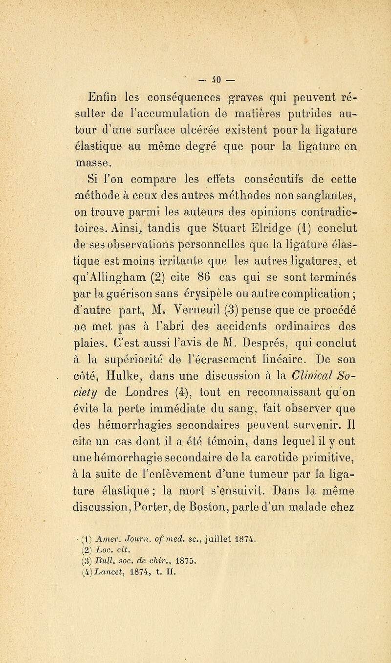 Enfin les conséquences graves qui peuvent ré- sulter de l'accumulation de matières putrides au- tour d'une surface ulcérée existent pour la ligature élastique au même degré que pour la ligature en masse. Si l'on compare les effets consécutifs de cette méthode à ceux clés autres méthodes non sanglantes, on trouve parmi les auteurs des opinions contradic- toires. Ainsi, tandis que Stuart Elridge (1) conclut de ses observations personnelles que la ligature élas- tique est moins irritante que les autres ligatures, et qu'Allingham (2) cite 86 cas qui se sont terminés par la guérison sans érysipèle ou autre complication ; d'autre part, M. Verneuil (3) pense que ce procédé ne met pas à l'abri des accidents ordinaires des plaies. C'est aussi l'avis de M. Després, qui conclut à la supériorité de l'écrasement linéaire. De son côté, Hulke, dans une discussion à la Clinical So- ciety de Londres (4), tout en reconnaissant qu'on évite la perte immédiate du sang, fait observer que des hémorrhagies secondaires peuvent survenir. Il cite un cas dont il a été témoin, dans lequel il y eut une hémorrhagie secondaire de la carotide primitive, à la suite de l'enlèvement d'une tumeur par la liga- ture élastique ; la mort s'ensuivit. Dans la même discussion, Porter, de Boston, parle d'un malade chez • (1) Amer. Journ. ofmed. se, juillet 1874. (2) Loc. cit. (3) Bull. soc. de chir., 1875. (4)iancet, 1874, t. II.