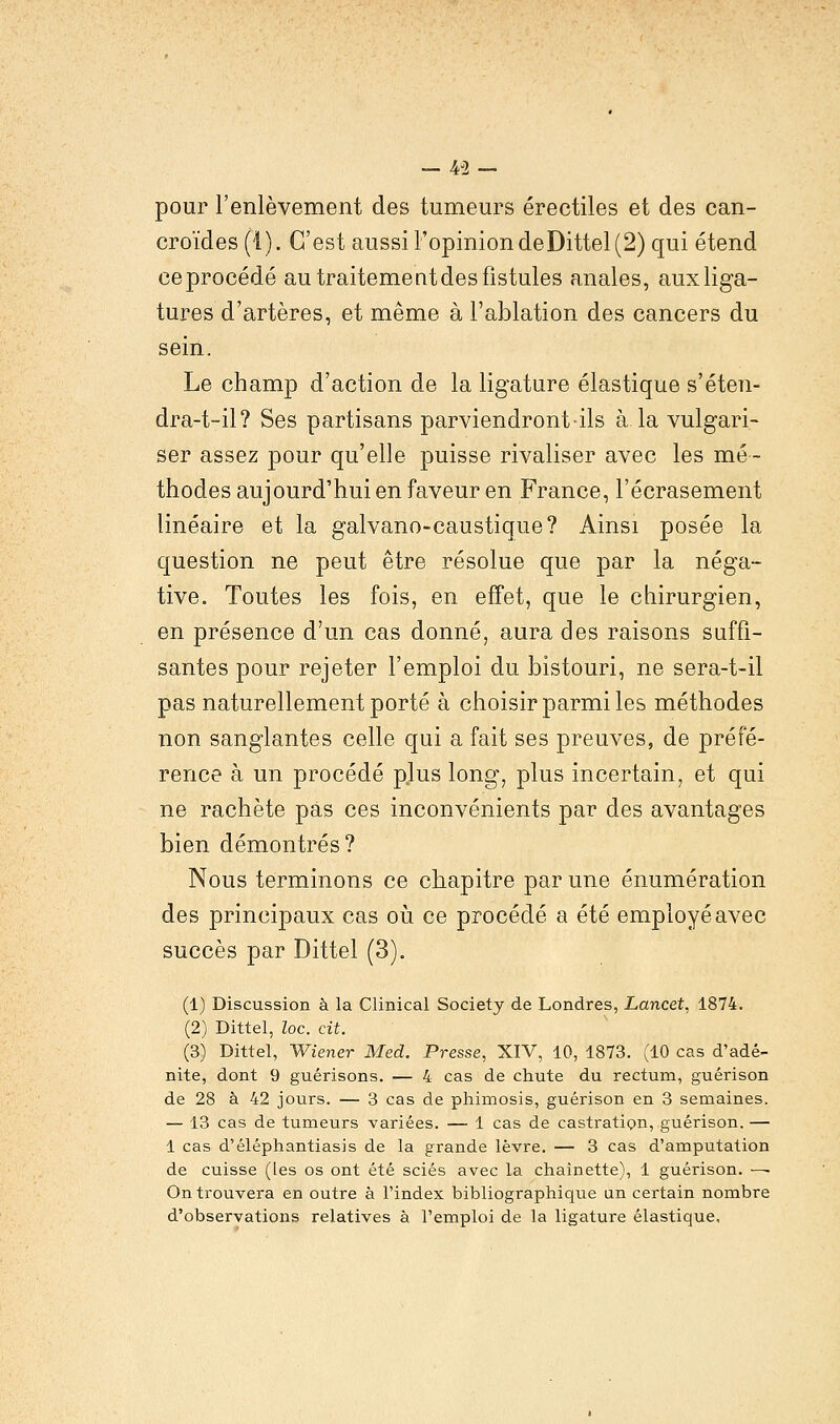 _ 43 - pour l'enlèvement des tumeurs érectiles et des can- croïdes (i). C'est aussi l'opinion deDittel (2) qui étend ce procédé au traitement des fistules anales, aux liga- tures d'artères, et même à l'ablation des cancers du sein. Le champ d'action de la ligature élastique s'éten- dra-t-il? Ses partisans parviendront ils à la vulgari- ser assez pour qu'elle puisse rivaliser avec les mé- thodes aujourd'hui en faveur en France, l'écrasement linéaire et la galvano-caustique? Ainsi posée la question ne peut être résolue que par la néga- tive. Toutes les fois, en effet, que le chirurgien, en présence d'un cas donné, aura des raisons suffi- santes pour rejeter l'emploi du bistouri, ne sera-t-il pas naturellement porté à choisir parmi les méthodes non sanglantes celle qui a fait ses preuves, de préfé- rence à un procédé plus long, plus incertain, et qui ne rachète pas ces inconvénients par des avantages bien démontrés? Nous terminons ce chapitre par une énumération des principaux cas où ce procédé a été employé avec succès par Dittel (3). (1) Discussion à la Clinical Society de Londres, Lancet, 1874. (2) Dittel, loc. cit. (3) Dittel, Wiener Med. Presse, XIV, 10, 1873. (10 cas d'adé- nite, dont 9 guérisons. — 4 cas de chute du rectum, guérison de 28 à 42 jours. — 3 cas de phimosis, guérison en 3 semaines. — 13 cas de tumeurs variées. — 1 cas de castration, guérison.— 1 cas d'éléphantiasis de la grande lèvre. — 3 cas d'amputation de cuisse (les os ont été sciés avec la chaînette), 1 guérison. — On trouvera en outre à l'index bibliographique an certain nombre d'observations relatives à l'emploi de la ligature élastique.